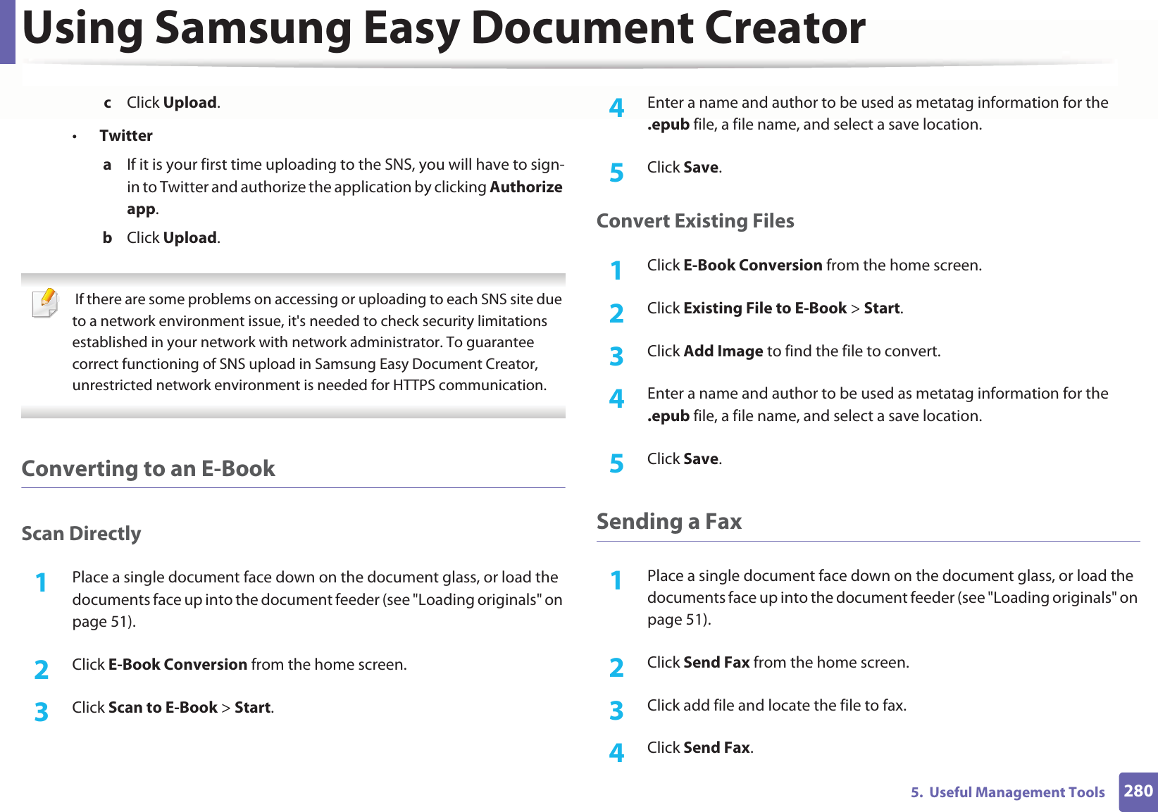 Using Samsung Easy Document Creator2805. Useful Management Toolsc Click Upload.•Twittera If it is your first time uploading to the SNS, you will have to sign-in to Twitter and authorize the application by clicking Authorize app.b Click Upload. If there are some problems on accessing or uploading to each SNS site due to a network environment issue, it's needed to check security limitations established in your network with network administrator. To guarantee correct functioning of SNS upload in Samsung Easy Document Creator, unrestricted network environment is needed for HTTPS communication. Converting to an E-BookScan Directly1Place a single document face down on the document glass, or load the documents face up into the document feeder (see "Loading originals" on page 51).2 Click E-Book Conversion from the home screen.3 Click Scan to E-Book > Start.4 Enter a name and author to be used as metatag information for the .epub file, a file name, and select a save location.5 Click Save.Convert Existing Files1Click E-Book Conversion from the home screen.2 Click Existing File to E-Book > Start.3 Click Add Image to find the file to convert.4 Enter a name and author to be used as metatag information for the .epub file, a file name, and select a save location.5 Click Save.Sending a Fax1Place a single document face down on the document glass, or load the documents face up into the document feeder (see "Loading originals" on page 51).2 Click Send Fax from the home screen.3 Click add file and locate the file to fax.4 Click Send Fax.