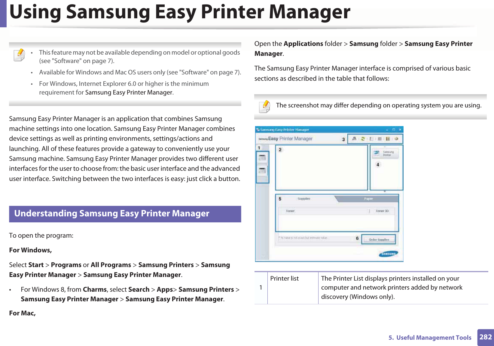 2825. Useful Management ToolsUsing Samsung Easy Printer Manager • This feature may not be available depending on model or optional goods (see "Software" on page 7).• Available for Windows and Mac OS users only (see "Software" on page 7).• For Windows, Internet Explorer 6.0 or higher is the minimum requirement for Samsung Easy Printer Manager. Samsung Easy Printer Manager is an application that combines Samsung machine settings into one location. Samsung Easy Printer Manager combines device settings as well as printing environments, settings/actions and launching. All of these features provide a gateway to conveniently use your Samsung machine. Samsung Easy Printer Manager provides two different user interfaces for the user to choose from: the basic user interface and the advanced user interface. Switching between the two interfaces is easy: just click a button.8 Understanding Samsung Easy Printer ManagerTo open the program: For Windows,Select Start > Programs or All Programs > Samsung Printers > Samsung Easy Printer Manager > Samsung Easy Printer Manager.• For Windows 8, from Charms, select Search > Apps> Samsung Printers > Samsung Easy Printer Manager > Samsung Easy Printer Manager.For Mac,Open the Applications folder > Samsung folder > Samsung Easy Printer Manager.The Samsung Easy Printer Manager interface is comprised of various basic sections as described in the table that follows: The screenshot may differ depending on operating system you are using. 1Printer list The Printer List displays printers installed on your computer and network printers added by network discovery (Windows only).