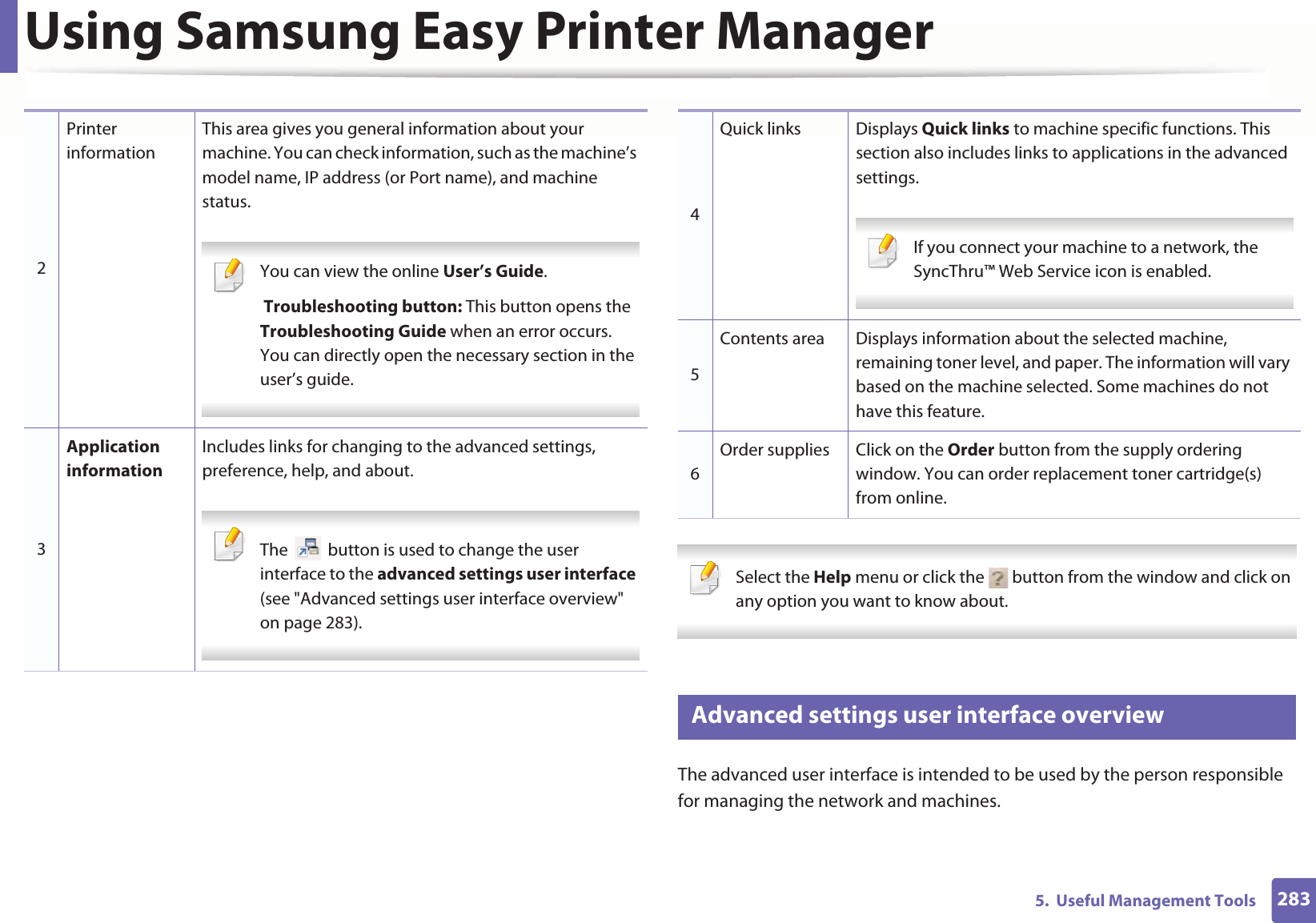 Using Samsung Easy Printer Manager2835.  Useful Management Tools Select the Help menu or click the   button from the window and click on any option you want to know about.  9 Advanced settings user interface overviewThe advanced user interface is intended to be used by the person responsible for managing the network and machines.2Printer informationThis area gives you general information about your machine. You can check information, such as the machine’s model name, IP address (or Port name), and machine status. You can view the online User’s Guide. Troubleshooting button: This button opens the Troubleshooting Guide when an error occurs. You can directly open the necessary section in the user’s guide.  3Application informationIncludes links for changing to the advanced settings, preference, help, and about. The   button is used to change the user interface to the advanced settings user interface (see &quot;Advanced settings user interface overview&quot; on page 283). 4Quick links Displays Quick links to machine specific functions. This section also includes links to applications in the advanced settings. If you connect your machine to a network, the SyncThru™ Web Service icon is enabled. 5Contents area Displays information about the selected machine, remaining toner level, and paper. The information will vary based on the machine selected. Some machines do not have this feature.6Order supplies Click on the Order button from the supply ordering window. You can order replacement toner cartridge(s) from online.