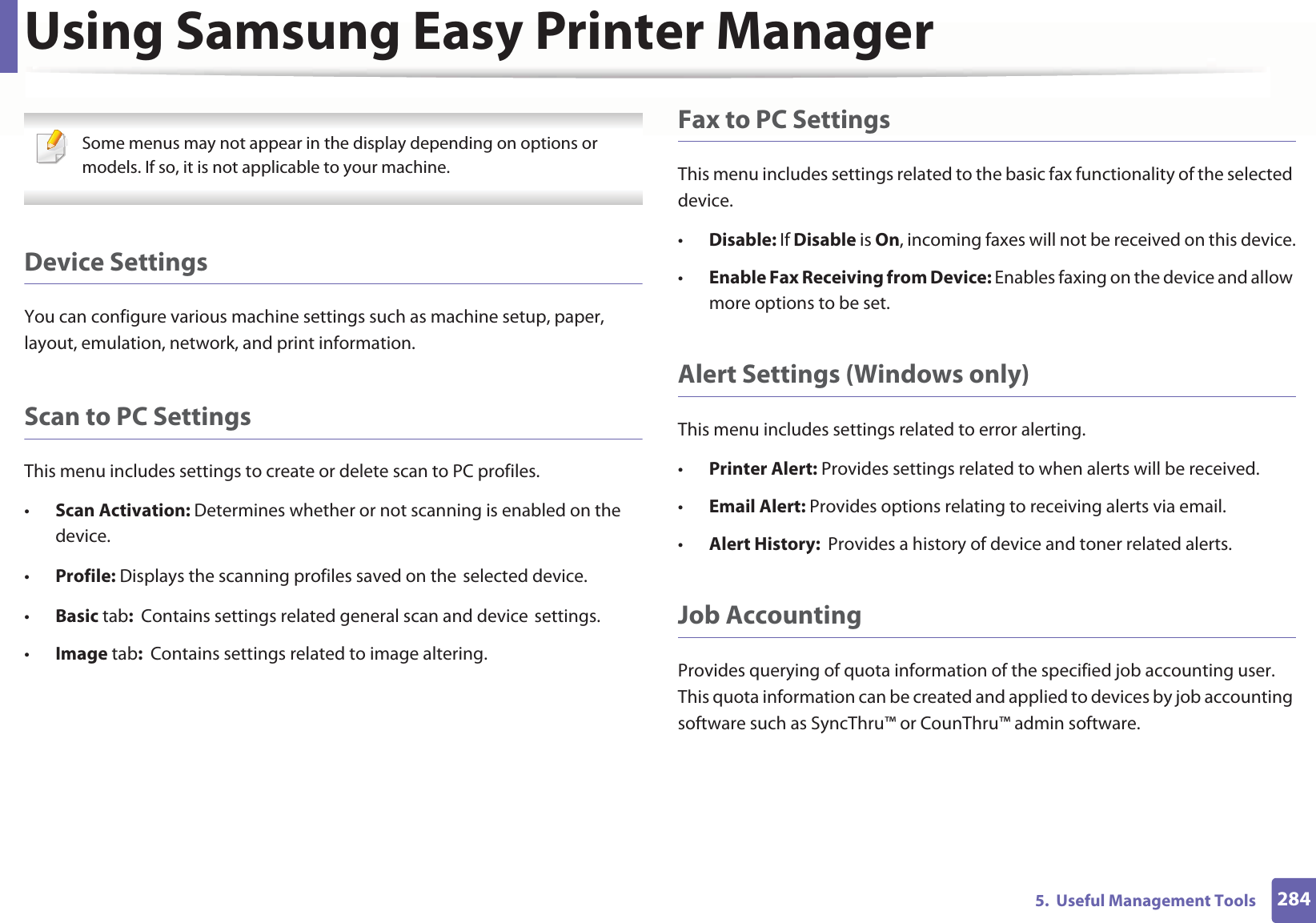 Using Samsung Easy Printer Manager2845.  Useful Management Tools Some menus may not appear in the display depending on options or models. If so, it is not applicable to your machine. Device SettingsYou can configure various machine settings such as machine setup, paper, layout, emulation, network, and print information.Scan to PC SettingsThis menu includes settings to create or delete scan to PC profiles. •Scan Activation: Determines whether or not scanning is enabled on the device.•Profile: Displays the scanning profiles saved on theGselected device.•Basic tab:  Contains settings related general scan and deviceGsettings.•Image tab:  Contains settings related to image altering.Fax to PC SettingsThis menu includes settings related to the basic fax functionality of the selected device. •Disable: If Disable is On, incoming faxes will not be received on this device.•Enable Fax Receiving from Device: Enables faxing on the device and allow more options to be set.Alert Settings (Windows only)This menu includes settings related to error alerting. •Printer Alert: Provides settings related to when alerts will be received.•Email Alert: Provides options relating to receiving alerts via email.•Alert History:  Provides a history of device and toner related alerts.Job AccountingProvides querying of quota information of the specified job accounting user. This quota information can be created and applied to devices by job accounting software such as SyncThru™ or CounThru™ admin software.