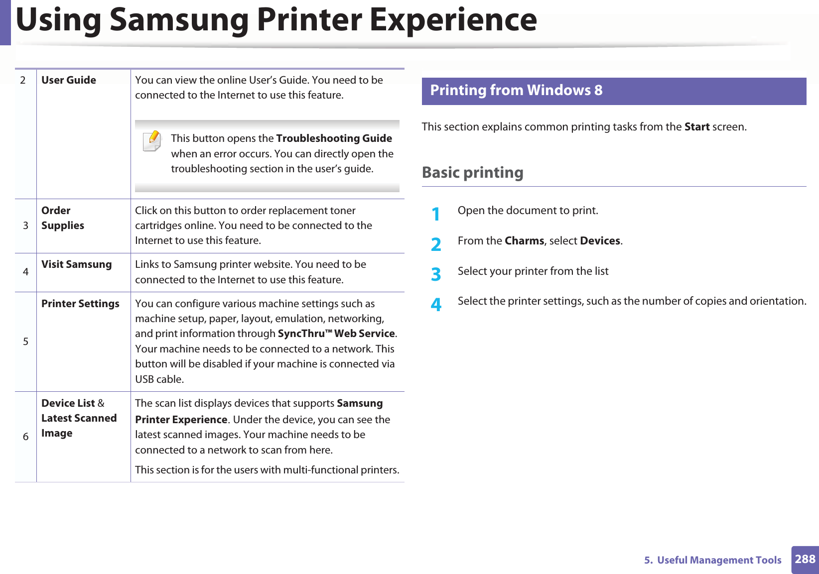Using Samsung Printer Experience2885.  Useful Management Tools12 Printing from Windows 8This section explains common printing tasks from the Start screen.Basic printing1Open the document to print.2  From the Charms, select Devices.3  Select your printer from the list4  Select the printer settings, such as the number of copies and orientation.2User Guide You can view the online User’s Guide. You need to be connected to the Internet to use this feature. This button opens the Troubleshooting Guide when an error occurs. You can directly open the troubleshooting section in the user’s guide.  3Order SuppliesClick on this button to order replacement toner cartridges online. You need to be connected to the Internet to use this feature. 4Visit Samsung Links to Samsung printer website. You need to be connected to the Internet to use this feature.5Printer Settings You can configure various machine settings such as machine setup, paper, layout, emulation, networking, and print information through SyncThru™ Web Service. Your machine needs to be connected to a network. This button will be disabled if your machine is connected via USB cable.6Device List &amp; Latest Scanned ImageThe scan list displays devices that supports Samsung Printer ExperienceU Under the device, you can see the latest scanned images. Your machine needs to be connected to a network to scan from here. This section is for the users with multi-functional printers.