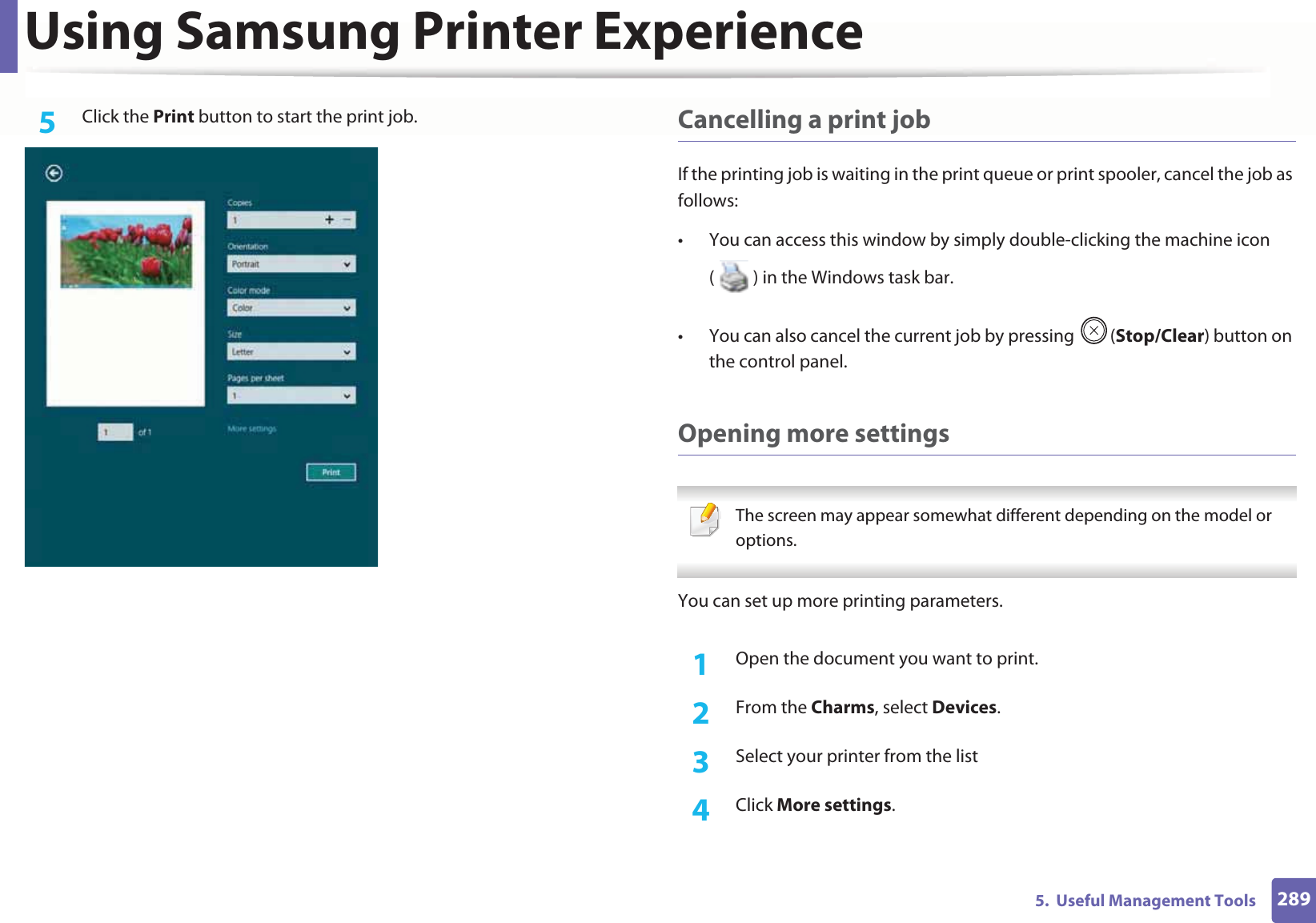 Using Samsung Printer Experience2895.  Useful Management Tools5  Click the Print button to start the print job. Cancelling a print jobIf the printing job is waiting in the print queue or print spooler, cancel the job as follows:• You can access this window by simply double-clicking the machine icon ( ) in the Windows task bar. • You can also cancel the current job by pressing  (Stop/Clear) button on the control panel.Opening more settings The screen may appear somewhat different depending on the model or options. You can set up more printing parameters.1Open the document you want to print.2  From the Charms, select Devices.3  Select your printer from the list4  Click More settings.