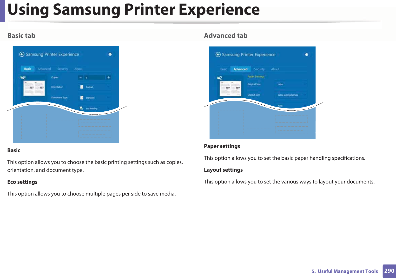Using Samsung Printer Experience2905.  Useful Management ToolsBasic tabBasicThis option allows you to choose the basic printing settings such as copies, orientation, and document type.Eco settingsThis option allows you to choose multiple pages per side to save media.Advanced tabPaper settingsThis option allows you to set the basic paper handling specifications.Layout settingsThis option allows you to set the various ways to layout your documents.
