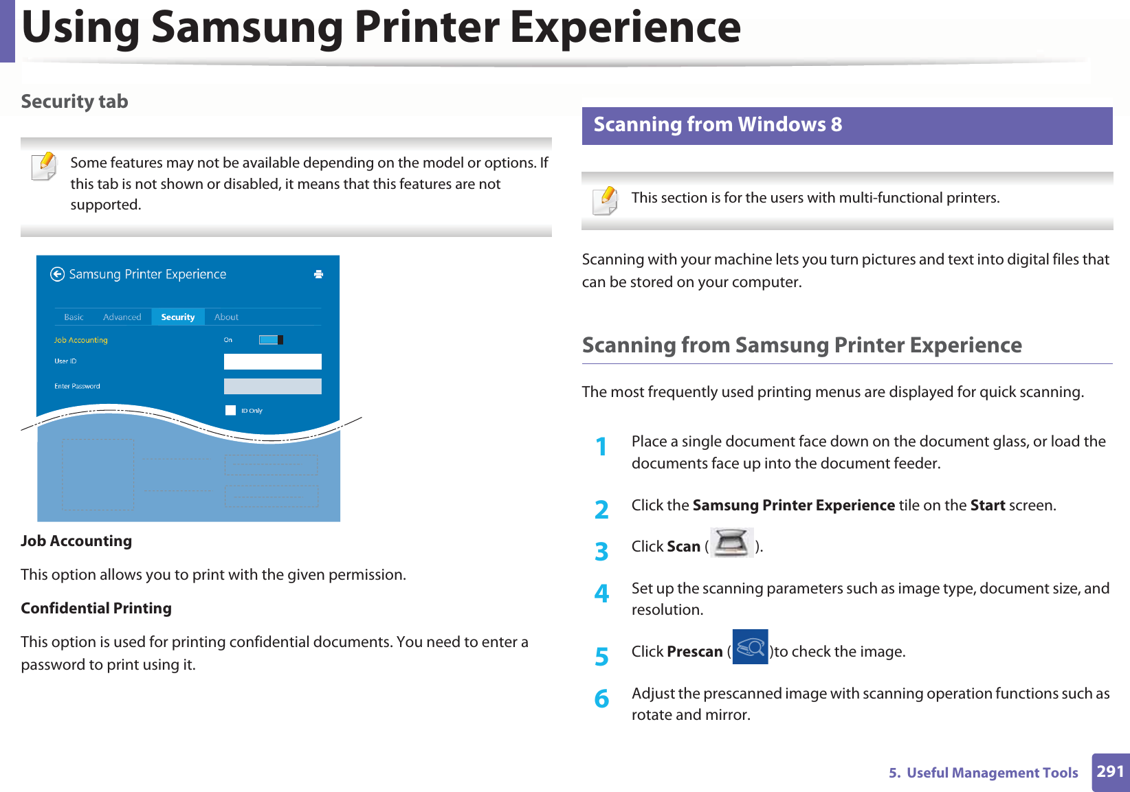 Using Samsung Printer Experience2915.  Useful Management ToolsSecurity tab Some features may not be available depending on the model or options. If this tab is not shown or disabled, it means that this features are not supported. Job AccountingThis option allows you to print with the given permission.Confidential PrintingThis option is used for printing confidential documents. You need to enter a password to print using it.13 Scanning from Windows 8 This section is for the users with multi-functional printers. Scanning with your machine lets you turn pictures and text into digital files that can be stored on your computer.Scanning from Samsung Printer ExperienceThe most frequently used printing menus are displayed for quick scanning.1Place a single document face down on the document glass, or load the documents face up into the document feeder.2  Click the Samsung Printer Experience tile on the Start screen.3  Click Scan ().4  Set up the scanning parameters such as image type, document size, and resolution.5  Click Prescan ( )to check the image.6  Adjust the prescanned image with scanning operation functions such as rotate and mirror.