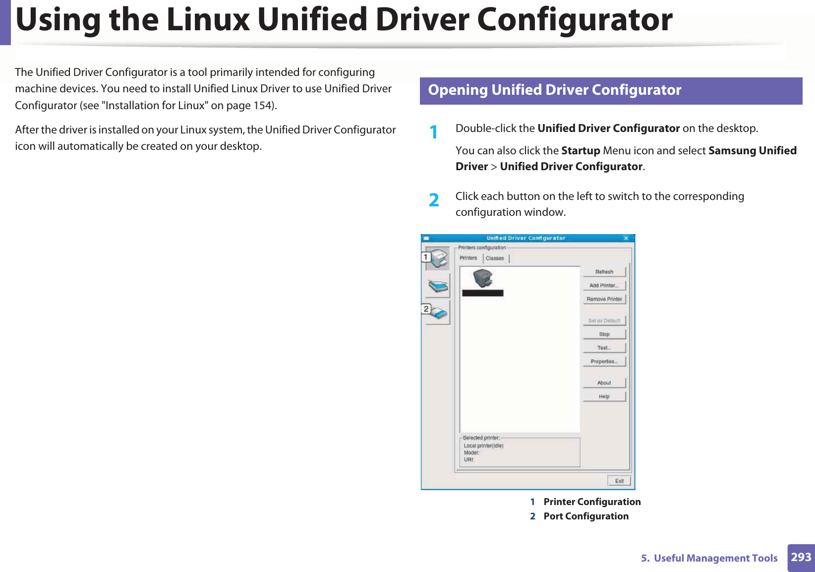 2935.  Useful Management ToolsUsing the Linux Unified Driver ConfiguratorThe Unified Driver Configurator is a tool primarily intended for configuring machine devices. You need to install Unified Linux Driver to use Unified Driver Configurator (see &quot;Installation for Linux&quot; on page 154).After the driver is installed on your Linux system, the Unified Driver Configurator icon will automatically be created on your desktop.14 Opening Unified Driver Configurator1Double-click the Unified Driver Configurator on the desktop.You can also click the Startup Menu icon and select Samsung Unified Driver &gt; Unified Driver Configurator.2  Click each button on the left to switch to the corresponding configuration window.1Printer Configuration 2Port Configuration 