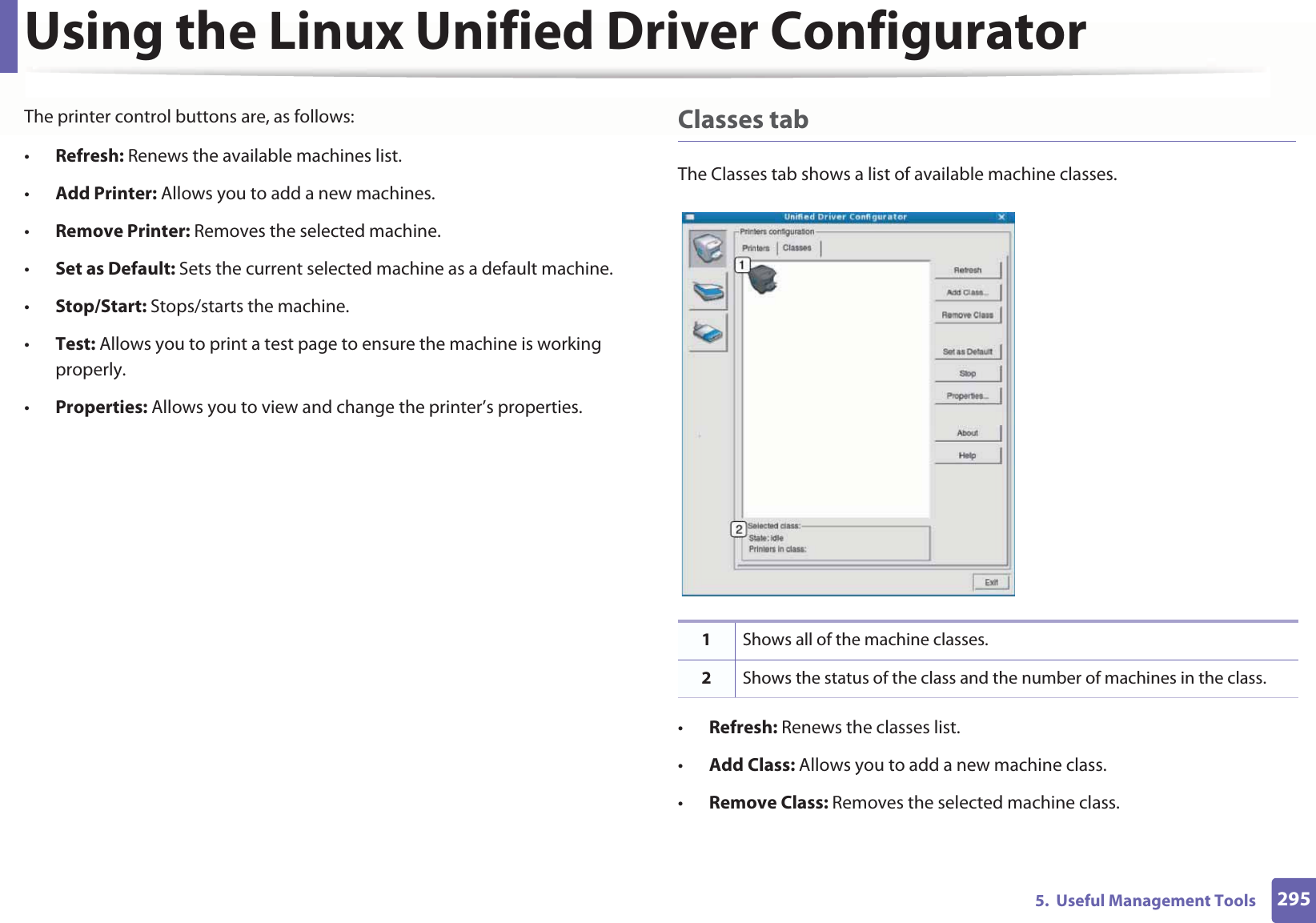 Using the Linux Unified Driver Configurator2955.  Useful Management ToolsThe printer control buttons are, as follows:•Refresh: Renews the available machines list.•Add Printer: Allows you to add a new machines.•Remove Printer: Removes the selected machine.•Set as Default: Sets the current selected machine as a default machine.•Stop/Start: Stops/starts the machine.•Test: Allows you to print a test page to ensure the machine is working properly.•Properties: Allows you to view and change the printer’s properties. Classes tabThe Classes tab shows a list of available machine classes.•Refresh: Renews the classes list.•Add Class: Allows you to add a new machine class.•Remove Class: Removes the selected machine class.1Shows all of the machine classes.2Shows the status of the class and the number of machines in the class.