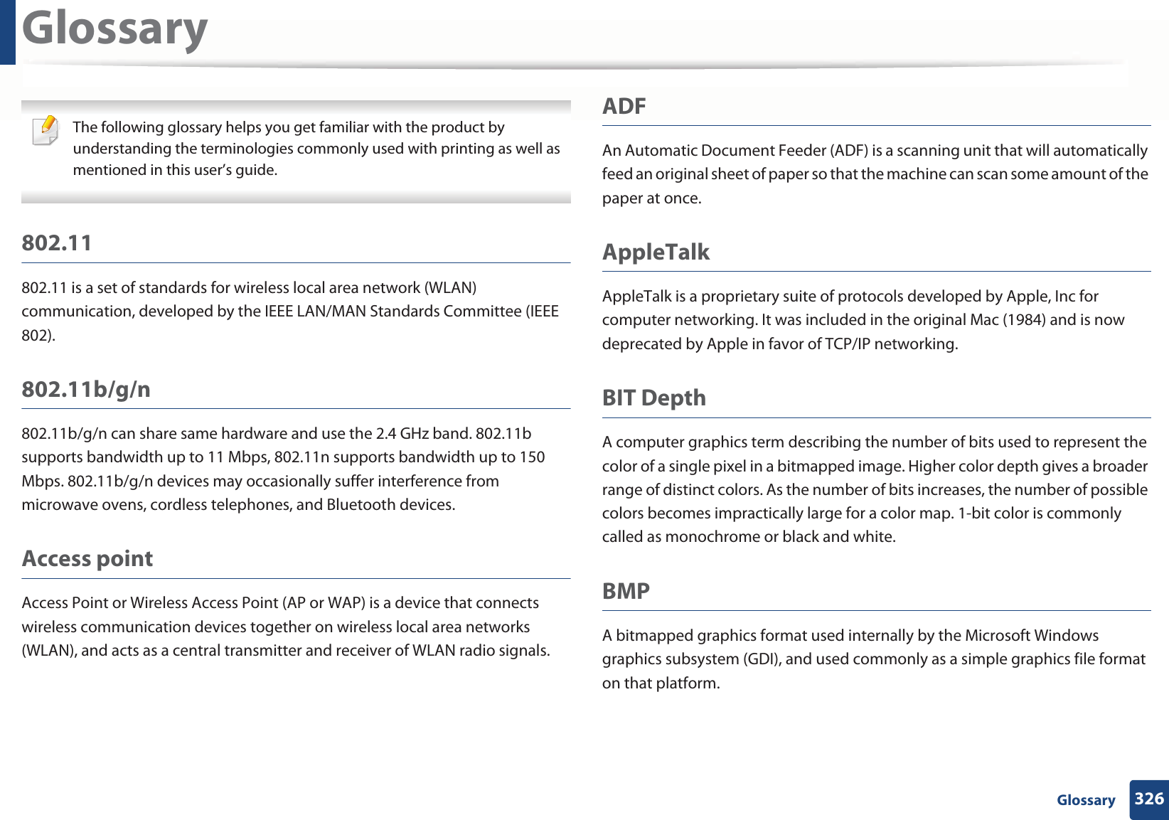 326 GlossaryGlossary The following glossary helps you get familiar with the product by understanding the terminologies commonly used with printing as well as mentioned in this user’s guide. 802.11802.11 is a set of standards for wireless local area network (WLAN) communication, developed by the IEEE LAN/MAN Standards Committee (IEEE 802). 802.11b/g/n802.11b/g/n can share same hardware and use the 2.4 GHz band. 802.11b supports bandwidth up to 11 Mbps, 802.11n supports bandwidth up to 150 Mbps. 802.11b/g/n devices may occasionally suffer interference from microwave ovens, cordless telephones, and Bluetooth devices.Access pointAccess Point or Wireless Access Point (AP or WAP) is a device that connects wireless communication devices together on wireless local area networks (WLAN), and acts as a central transmitter and receiver of WLAN radio signals. ADFAn Automatic Document Feeder (ADF) is a scanning unit that will automatically feed an original sheet of paper so that the machine can scan some amount of the paper at once. AppleTalkAppleTalk is a proprietary suite of protocols developed by Apple, Inc for computer networking. It was included in the original Mac (1984) and is now deprecated by Apple in favor of TCP/IP networking.BIT DepthA computer graphics term describing the number of bits used to represent the color of a single pixel in a bitmapped image. Higher color depth gives a broader range of distinct colors. As the number of bits increases, the number of possible colors becomes impractically large for a color map. 1-bit color is commonly called as monochrome or black and white.BMPA bitmapped graphics format used internally by the Microsoft Windows graphics subsystem (GDI), and used commonly as a simple graphics file format on that platform.