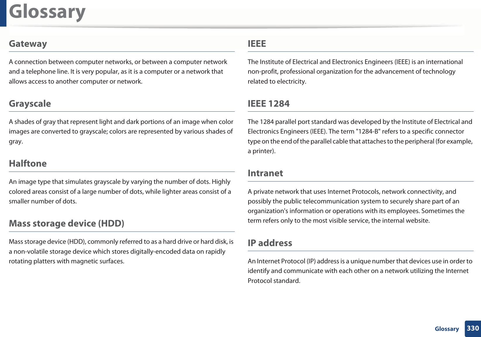 Glossary330 GlossaryGatewayA connection between computer networks, or between a computer network and a telephone line. It is very popular, as it is a computer or a network that allows access to another computer or network.GrayscaleA shades of gray that represent light and dark portions of an image when color images are converted to grayscale; colors are represented by various shades of gray.HalftoneAn image type that simulates grayscale by varying the number of dots. Highly colored areas consist of a large number of dots, while lighter areas consist of a smaller number of dots.Mass storage device (HDD)Mass storage device (HDD), commonly referred to as a hard drive or hard disk, is a non-volatile storage device which stores digitally-encoded data on rapidly rotating platters with magnetic surfaces.IEEEThe Institute of Electrical and Electronics Engineers (IEEE) is an international non-profit, professional organization for the advancement of technology related to electricity.IEEE 1284The 1284 parallel port standard was developed by the Institute of Electrical and Electronics Engineers (IEEE). The term "1284-B" refers to a specific connector type on the end of the parallel cable that attaches to the peripheral (for example, a printer). IntranetA private network that uses Internet Protocols, network connectivity, and possibly the public telecommunication system to securely share part of an organization's information or operations with its employees. Sometimes the term refers only to the most visible service, the internal website.IP addressAn Internet Protocol (IP) address is a unique number that devices use in order to identify and communicate with each other on a network utilizing the Internet Protocol standard.