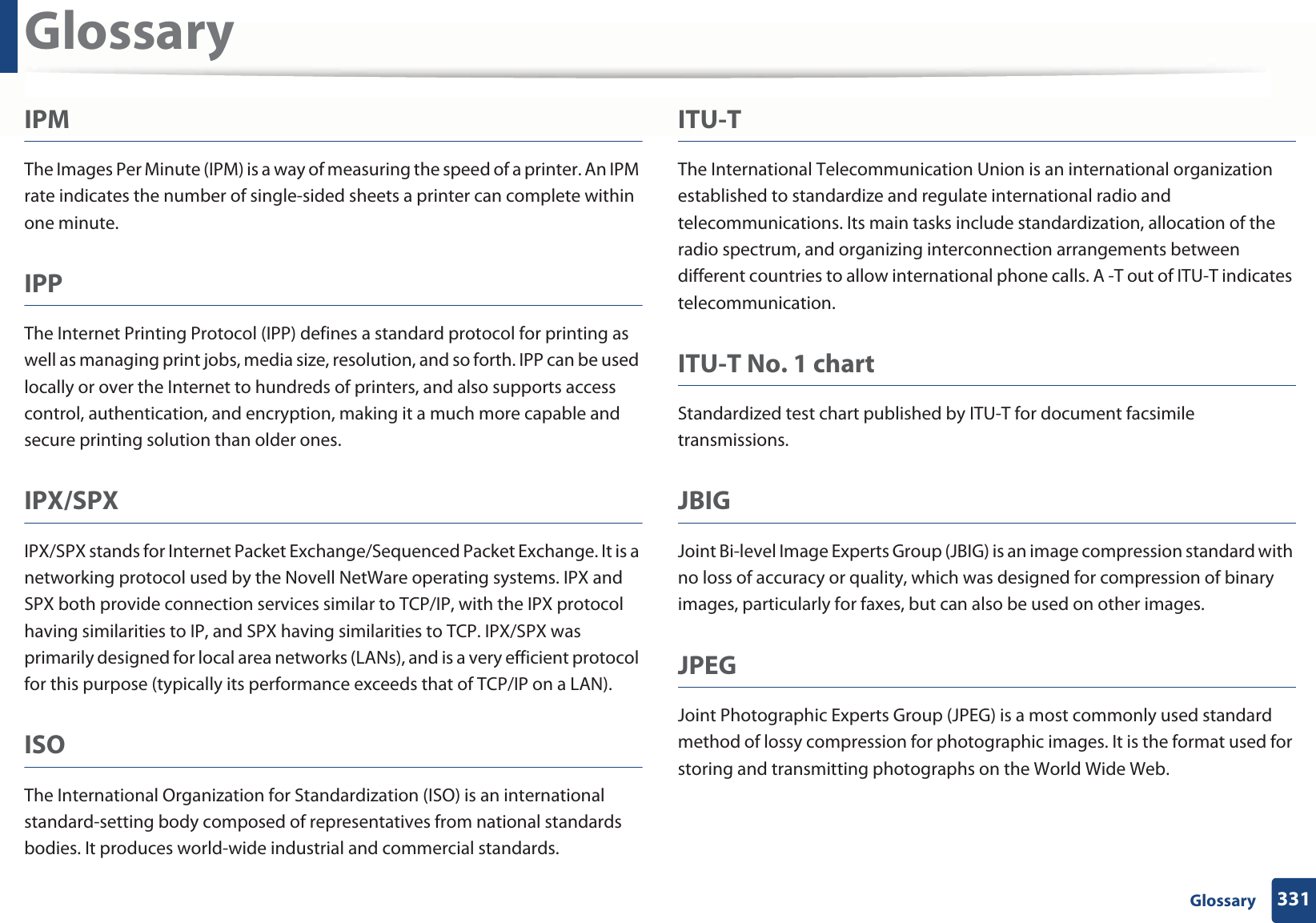 Glossary331 GlossaryIPMThe Images Per Minute (IPM) is a way of measuring the speed of a printer. An IPM rate indicates the number of single-sided sheets a printer can complete within one minute.IPPThe Internet Printing Protocol (IPP) defines a standard protocol for printing as well as managing print jobs, media size, resolution, and so forth. IPP can be used locally or over the Internet to hundreds of printers, and also supports access control, authentication, and encryption, making it a much more capable and secure printing solution than older ones.IPX/SPXIPX/SPX stands for Internet Packet Exchange/Sequenced Packet Exchange. It is a networking protocol used by the Novell NetWare operating systems. IPX and SPX both provide connection services similar to TCP/IP, with the IPX protocol having similarities to IP, and SPX having similarities to TCP. IPX/SPX was primarily designed for local area networks (LANs), and is a very efficient protocol for this purpose (typically its performance exceeds that of TCP/IP on a LAN).ISOThe International Organization for Standardization (ISO) is an international standard-setting body composed of representatives from national standards bodies. It produces world-wide industrial and commercial standards.ITU-TThe International Telecommunication Union is an international organization established to standardize and regulate international radio and telecommunications. Its main tasks include standardization, allocation of the radio spectrum, and organizing interconnection arrangements between different countries to allow international phone calls. A -T out of ITU-T indicates telecommunication.ITU-T No. 1 chartStandardized test chart published by ITU-T for document facsimile transmissions.JBIGJoint Bi-level Image Experts Group (JBIG) is an image compression standard with no loss of accuracy or quality, which was designed for compression of binary images, particularly for faxes, but can also be used on other images.JPEGJoint Photographic Experts Group (JPEG) is a most commonly used standard method of lossy compression for photographic images. It is the format used for storing and transmitting photographs on the World Wide Web.