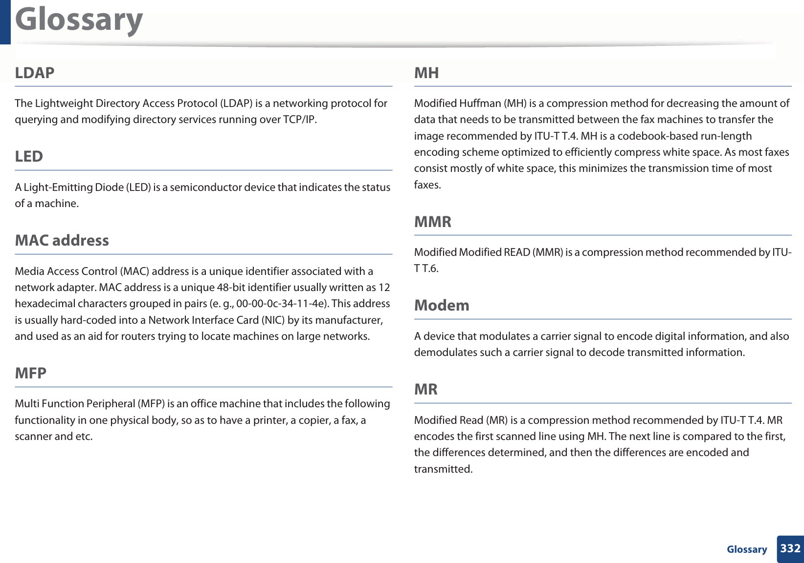 Glossary332 GlossaryLDAPThe Lightweight Directory Access Protocol (LDAP) is a networking protocol for querying and modifying directory services running over TCP/IP.LEDA Light-Emitting Diode (LED) is a semiconductor device that indicates the status of a machine.MAC addressMedia Access Control (MAC) address is a unique identifier associated with a network adapter. MAC address is a unique 48-bit identifier usually written as 12 hexadecimal characters grouped in pairs (e. g., 00-00-0c-34-11-4e). This address is usually hard-coded into a Network Interface Card (NIC) by its manufacturer, and used as an aid for routers trying to locate machines on large networks.MFPMulti Function Peripheral (MFP) is an office machine that includes the following functionality in one physical body, so as to have a printer, a copier, a fax, a scanner and etc.MHModified Huffman (MH) is a compression method for decreasing the amount of data that needs to be transmitted between the fax machines to transfer the image recommended by ITU-T T.4. MH is a codebook-based run-length encoding scheme optimized to efficiently compress white space. As most faxes consist mostly of white space, this minimizes the transmission time of most faxes. MMRModified Modified READ (MMR) is a compression method recommended by ITU-T T.6.ModemA device that modulates a carrier signal to encode digital information, and also demodulates such a carrier signal to decode transmitted information.MRModified Read (MR) is a compression method recommended by ITU-T T.4. MR encodes the first scanned line using MH. The next line is compared to the first, the differences determined, and then the differences are encoded and transmitted.