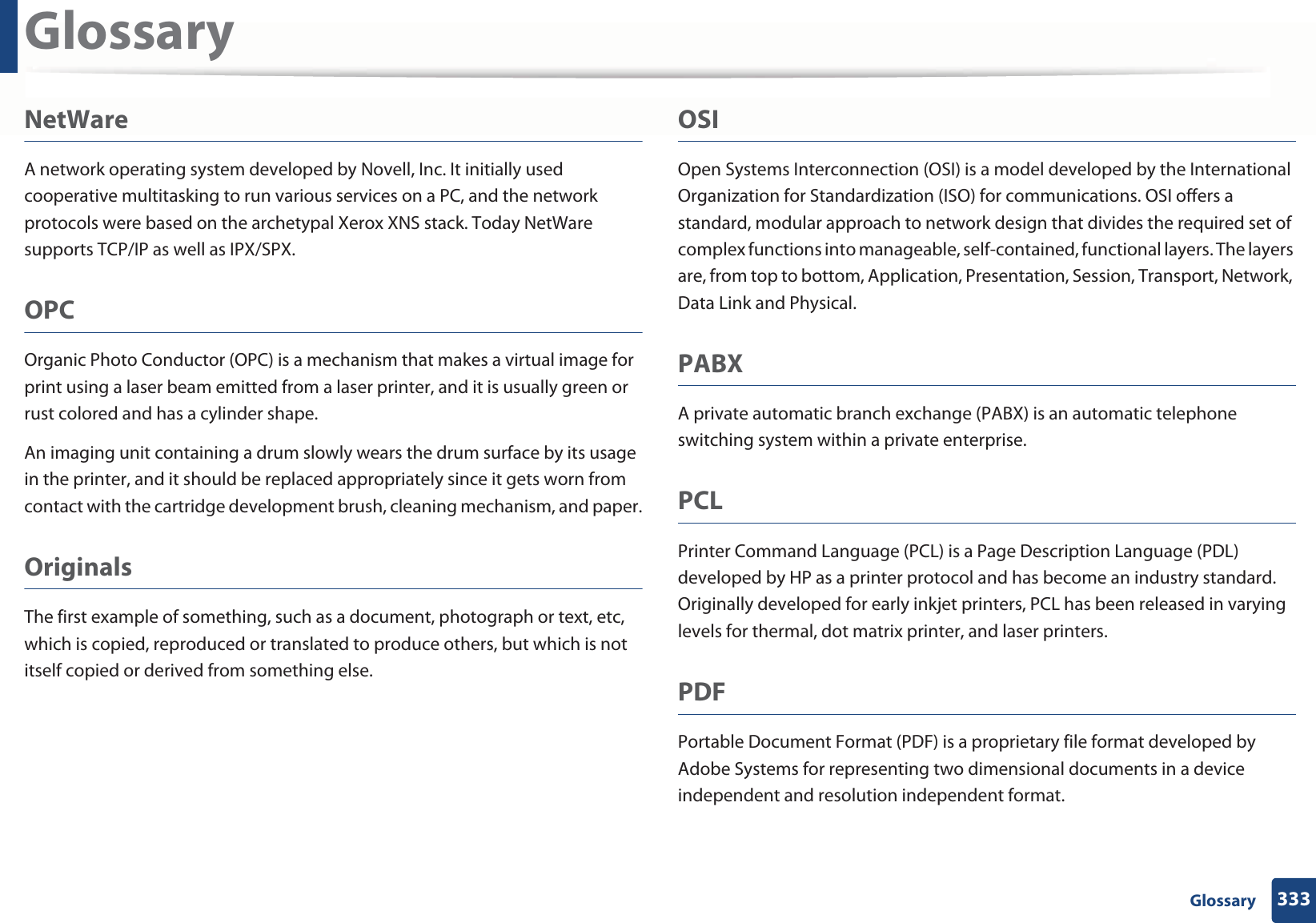 Glossary333 GlossaryNetWareA network operating system developed by Novell, Inc. It initially used cooperative multitasking to run various services on a PC, and the network protocols were based on the archetypal Xerox XNS stack. Today NetWare supports TCP/IP as well as IPX/SPX.OPCOrganic Photo Conductor (OPC) is a mechanism that makes a virtual image for print using a laser beam emitted from a laser printer, and it is usually green or rust colored and has a cylinder shape. An imaging unit containing a drum slowly wears the drum surface by its usage in the printer, and it should be replaced appropriately since it gets worn from contact with the cartridge development brush, cleaning mechanism, and paper.OriginalsThe first example of something, such as a document, photograph or text, etc, which is copied, reproduced or translated to produce others, but which is not itself copied or derived from something else.OSIOpen Systems Interconnection (OSI) is a model developed by the International Organization for Standardization (ISO) for communications. OSI offers a standard, modular approach to network design that divides the required set of complex functions into manageable, self-contained, functional layers. The layers are, from top to bottom, Application, Presentation, Session, Transport, Network, Data Link and Physical.PABX A private automatic branch exchange (PABX) is an automatic telephone switching system within a private enterprise.PCLPrinter Command Language (PCL) is a Page Description Language (PDL) developed by HP as a printer protocol and has become an industry standard. Originally developed for early inkjet printers, PCL has been released in varying levels for thermal, dot matrix printer, and laser printers.PDFPortable Document Format (PDF) is a proprietary file format developed by Adobe Systems for representing two dimensional documents in a device independent and resolution independent format.