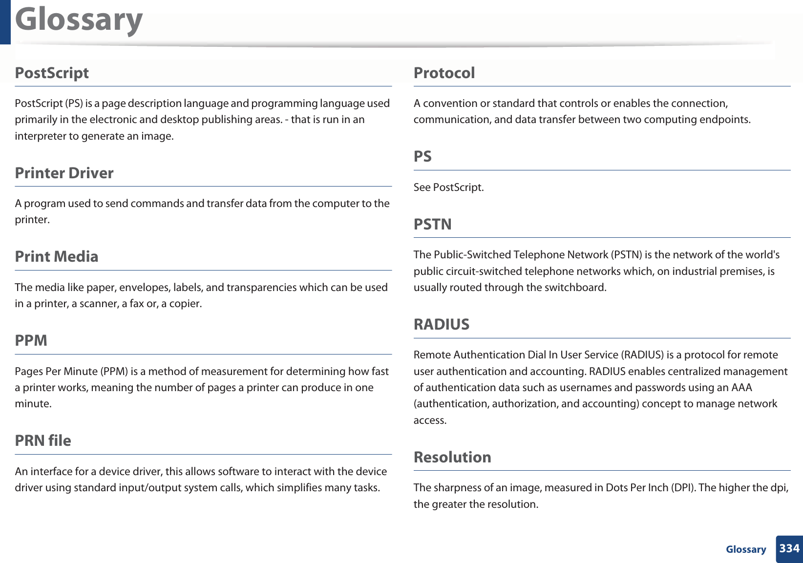 Glossary334 GlossaryPostScriptPostScript (PS) is a page description language and programming language used primarily in the electronic and desktop publishing areas. - that is run in an interpreter to generate an image.Printer DriverA program used to send commands and transfer data from the computer to the printer.Print MediaThe media like paper, envelopes, labels, and transparencies which can be used in a printer, a scanner, a fax or, a copier.PPMPages Per Minute (PPM) is a method of measurement for determining how fast a printer works, meaning the number of pages a printer can produce in one minute.PRN fileAn interface for a device driver, this allows software to interact with the device driver using standard input/output system calls, which simplifies many tasks. ProtocolA convention or standard that controls or enables the connection, communication, and data transfer between two computing endpoints.PSSee PostScript.PSTNThe Public-Switched Telephone Network (PSTN) is the network of the world&apos;s public circuit-switched telephone networks which, on industrial premises, is usually routed through the switchboard.RADIUSRemote Authentication Dial In User Service (RADIUS) is a protocol for remote user authentication and accounting. RADIUS enables centralized management of authentication data such as usernames and passwords using an AAA (authentication, authorization, and accounting) concept to manage network access.ResolutionThe sharpness of an image, measured in Dots Per Inch (DPI). The higher the dpi, the greater the resolution.