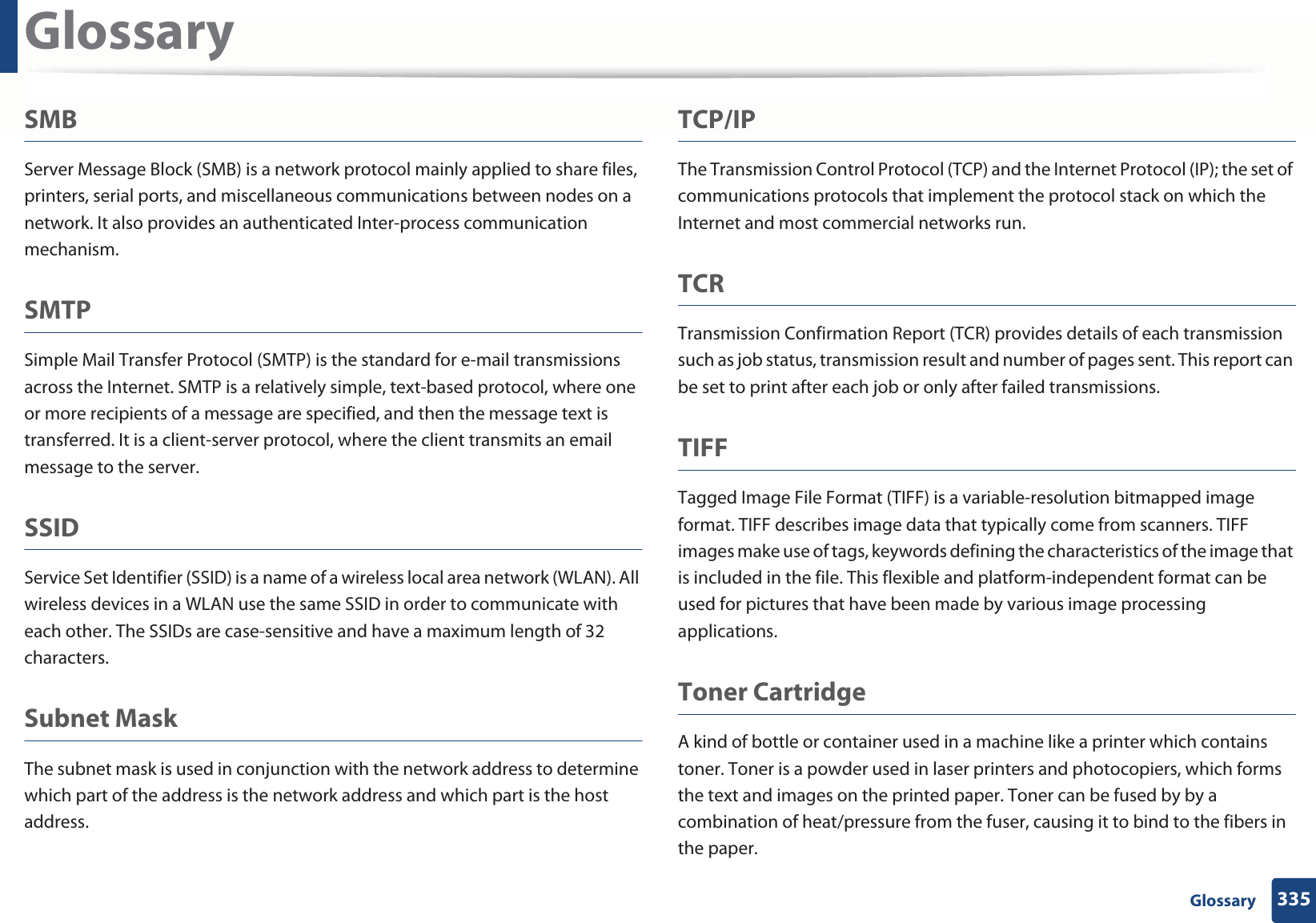 Glossary335 GlossarySMBServer Message Block (SMB) is a network protocol mainly applied to share files, printers, serial ports, and miscellaneous communications between nodes on a network. It also provides an authenticated Inter-process communication mechanism.SMTPSimple Mail Transfer Protocol (SMTP) is the standard for e-mail transmissions across the Internet. SMTP is a relatively simple, text-based protocol, where one or more recipients of a message are specified, and then the message text is transferred. It is a client-server protocol, where the client transmits an email message to the server.SSIDService Set Identifier (SSID) is a name of a wireless local area network (WLAN). All wireless devices in a WLAN use the same SSID in order to communicate with each other. The SSIDs are case-sensitive and have a maximum length of 32 characters.Subnet Mask The subnet mask is used in conjunction with the network address to determine which part of the address is the network address and which part is the host address.TCP/IPThe Transmission Control Protocol (TCP) and the Internet Protocol (IP); the set of communications protocols that implement the protocol stack on which the Internet and most commercial networks run.TCRTransmission Confirmation Report (TCR) provides details of each transmission such as job status, transmission result and number of pages sent. This report can be set to print after each job or only after failed transmissions.TIFFTagged Image File Format (TIFF) is a variable-resolution bitmapped image format. TIFF describes image data that typically come from scanners. TIFF images make use of tags, keywords defining the characteristics of the image that is included in the file. This flexible and platform-independent format can be used for pictures that have been made by various image processing applications.Toner CartridgeA kind of bottle or container used in a machine like a printer which contains toner. Toner is a powder used in laser printers and photocopiers, which forms the text and images on the printed paper. Toner can be fused by by a combination of heat/pressure from the fuser, causing it to bind to the fibers in the paper.