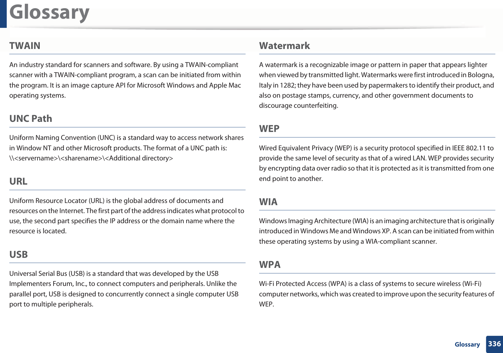 Glossary336 GlossaryTWAINAn industry standard for scanners and software. By using a TWAIN-compliant scanner with a TWAIN-compliant program, a scan can be initiated from within the program. It is an image capture API for Microsoft Windows and Apple Mac operating systems.UNC PathUniform Naming Convention (UNC) is a standard way to access network shares in Window NT and other Microsoft products. The format of a UNC path is: \\&lt;servername&gt;\&lt;sharename&gt;\&lt;Additional directory&gt;URLUniform Resource Locator (URL) is the global address of documents and resources on the Internet. The first part of the address indicates what protocol to use, the second part specifies the IP address or the domain name where the resource is located.USBUniversal Serial Bus (USB) is a standard that was developed by the USB Implementers Forum, Inc., to connect computers and peripherals. Unlike the parallel port, USB is designed to concurrently connect a single computer USB port to multiple peripherals.WatermarkA watermark is a recognizable image or pattern in paper that appears lighter when viewed by transmitted light. Watermarks were first introduced in Bologna, Italy in 1282; they have been used by papermakers to identify their product, and also on postage stamps, currency, and other government documents to discourage counterfeiting.WEPWired Equivalent Privacy (WEP) is a security protocol specified in IEEE 802.11 to provide the same level of security as that of a wired LAN. WEP provides security by encrypting data over radio so that it is protected as it is transmitted from one end point to another.WIAWindows Imaging Architecture (WIA) is an imaging architecture that is originally introduced in Windows Me and Windows XP. A scan can be initiated from within these operating systems by using a WIA-compliant scanner.WPAWi-Fi Protected Access (WPA) is a class of systems to secure wireless (Wi-Fi) computer networks, which was created to improve upon the security features of WEP.