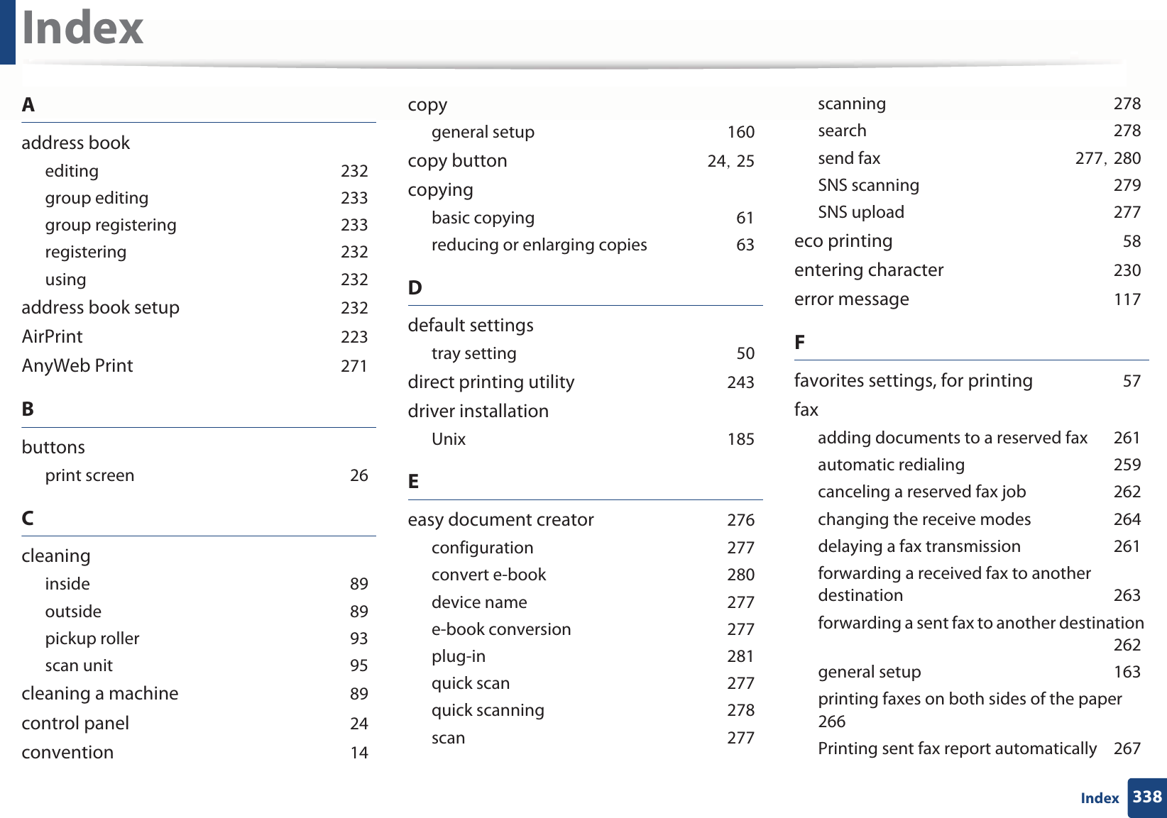338IndexIndexAaddress bookeditingG232group editingG233group registeringG233registeringG232usingG232address book setupG232AirPrintG223AnyWeb PrintG271Bbuttonsprint screenG26CcleaninginsideG89outsideG89pickup rollerG93scan unitG95cleaning a machineG89control panelG24conventionG14copygeneral setupG160copy buttonG24SG25copyingbasic copyingG61reducing or enlarging copiesG63Ddefault settingstray settingG50direct printing utilityG243driver installationUnixG185Eeasy document creatorG276configurationG277convert e-bookG280device nameG277e-book conversionG277plug-inG281quick scanG277quick scanningG278scanG277scanningG278searchG278send faxG277SG280SNS scanningG279SNS uploadG277eco printingG58entering characterG230error messageG117Ffavorites settings, for printingG57faxadding documents to a reserved faxG261automatic redialingG259canceling a reserved fax jobG262changing the receive modesG264delaying a fax transmissionG261forwarding a received fax to another destinationG263forwarding a sent fax to another destinationG262general setupG163printing faxes on both sides of the paperG266Printing sent fax report automaticallyG267