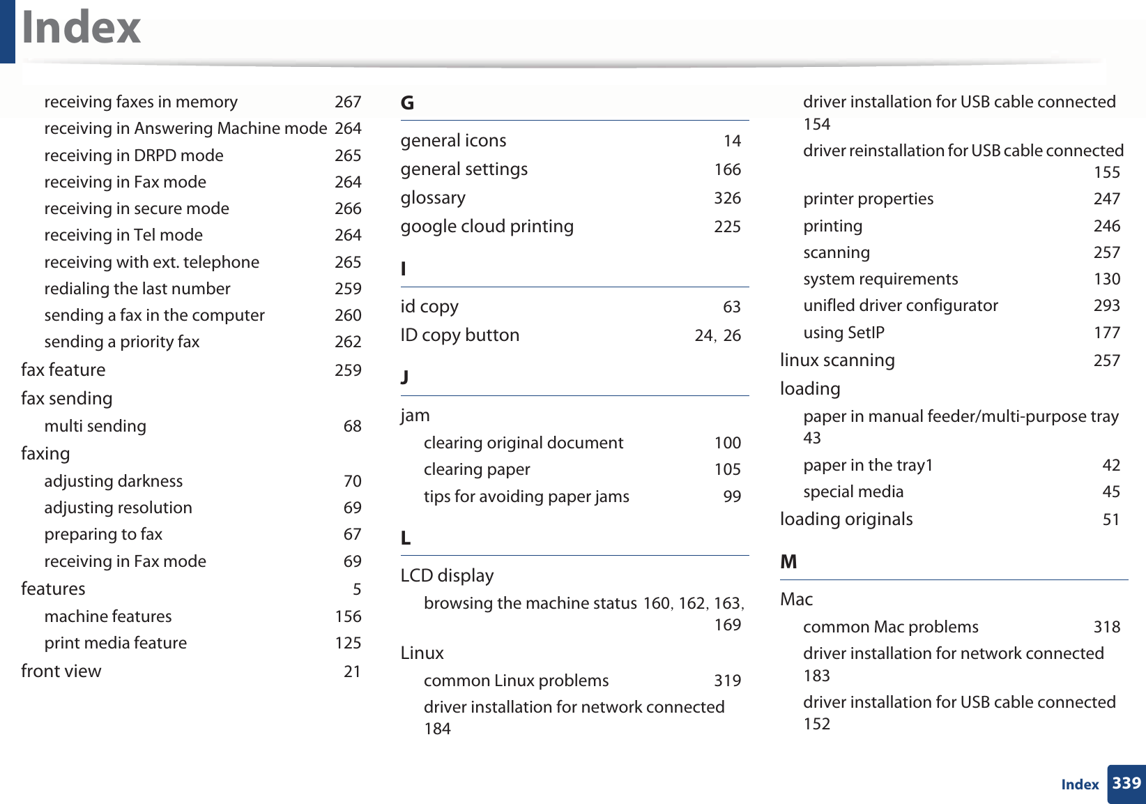 Index339Indexreceiving faxes in memoryG267receiving in Answering Machine modeG264receiving in DRPD modeG265receiving in Fax modeG264receiving in secure modeG266receiving in Tel modeG264receiving with ext. telephoneG265redialing the last numberG259sending a fax in the computerG260sending a priority faxG262fax featureG259fax sendingmulti sendingG68faxingadjusting darknessG70adjusting resolutionG69preparing to faxG67receiving in Fax modeG69featuresG5machine featuresG156print media featureG125front viewG21Ggeneral iconsG14general settingsG166glossaryG326google cloud printingG225Iid copyG63ID copy buttonG24SG26Jjamclearing original documentG100clearing paperG105tips for avoiding paper jamsG99LLCD displaybrowsing the machine statusG160SG162SG163SG169Linuxcommon Linux problemsG319driver installation for network connectedG184driver installation for USB cable connectedG154driver reinstallation for USB cable connectedG155printer propertiesG247printingG246scanningG257system requirementsG130unifled driver configuratorG293using SetIPG177linux scanningG257loadingpaper in manual feeder/multi-purpose trayG43paper in the tray1G42special mediaG45loading originalsG51MMaccommon Mac problemsG318driver installation for network connectedG183driver installation for USB cable connectedG152