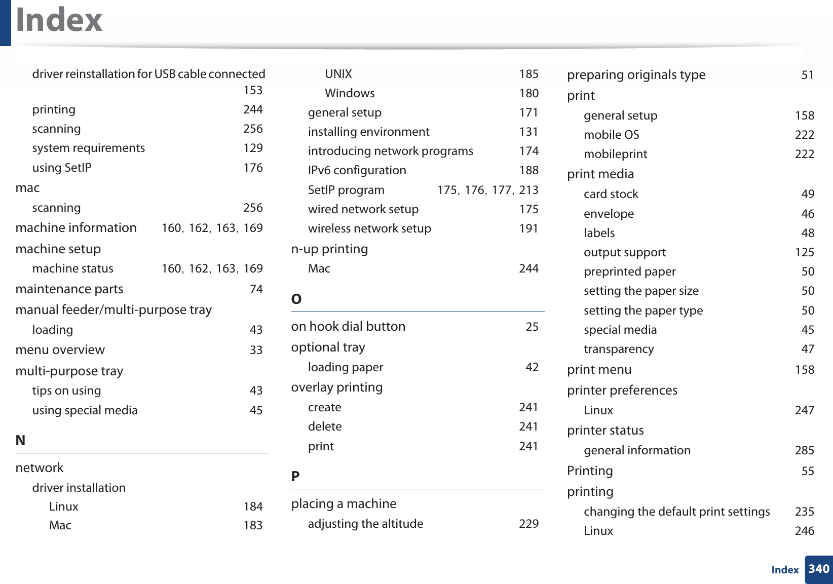 Index340Indexdriver reinstallation for USB cable connectedG153printingG244scanningG256system requirementsG129using SetIPG176macscanningG256machine informationG160SG162SG163SG169machine setupmachine statusG160SG162SG163SG169maintenance partsG74manual feeder/multi-purpose trayloadingG43menu overviewG33multi-purpose traytips on usingG43using special mediaG45Nnetworkdriver installationLinuxG184MacG183UNIXG185WindowsG180general setupG171installing environmentG131introducing network programsG174IPv6 configurationG188SetIP programG175SG176SG177SG213wired network setupG175wireless network setupG191n-up printingMacG244Oon hook dial buttonG25optional trayloading paperG42overlay printingcreateG241deleteG241printG241Pplacing a machineadjusting the altitudeG229preparing originals typeG51printgeneral setupG158mobile OSG222mobileprintG222print mediacard stockG49envelopeG46labelsG48output supportG125preprinted paperG50setting the paper sizeG50setting the paper typeG50special mediaG45transparencyG47print menuG158printer preferencesLinuxG247printer statusgeneral informationG285PrintingG55printingchanging the default print settingsG235LinuxG246