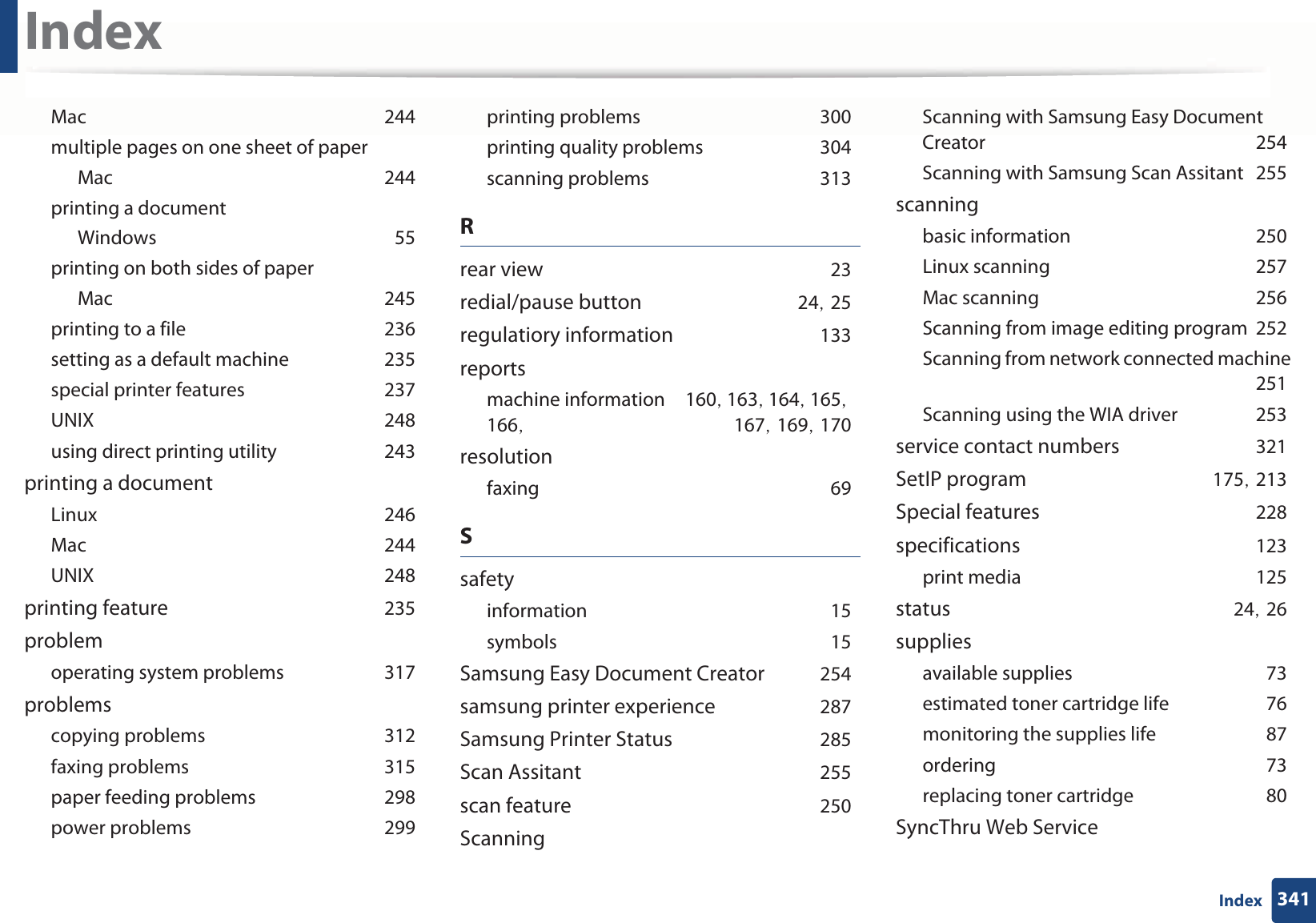 Index341IndexMacG244multiple pages on one sheet of paperMacG244printing a documentWindowsG55printing on both sides of paperMacG245printing to a fileG236setting as a default machineG235special printer featuresG237UNIXG248using direct printing utilityG243printing a documentLinuxG246MacG244UNIXG248printing featureG235problemoperating system problemsG317problemscopying problemsG312faxing problemsG315paper feeding problemsG298power problemsG299printing problemsG300printing quality problemsG304scanning problemsG313Rrear viewG23redial/pause buttonG24SG25regulatiory informationG133reportsmachine informationG160SG163SG164SG165SG166SG 167SG169SG170resolutionfaxingG69SsafetyinformationG15symbolsG15Samsung Easy Document CreatorG254samsung printer experienceG287Samsung Printer StatusG285Scan AssitantG255scan featureG250ScanningScanning with Samsung Easy Document CreatorG254Scanning with Samsung Scan AssitantG255scanningbasic informationG250Linux scanningG257Mac scanningG256Scanning from image editing programG252Scanning from network connected machineG251Scanning using the WIA driverG253service contact numbersG321SetIP programG175SG213Special featuresG228specificationsG123print mediaG125statusG24SG26suppliesavailable suppliesG73estimated toner cartridge lifeG76monitoring the supplies lifeG87orderingG73replacing toner cartridgeG80SyncThru Web Service