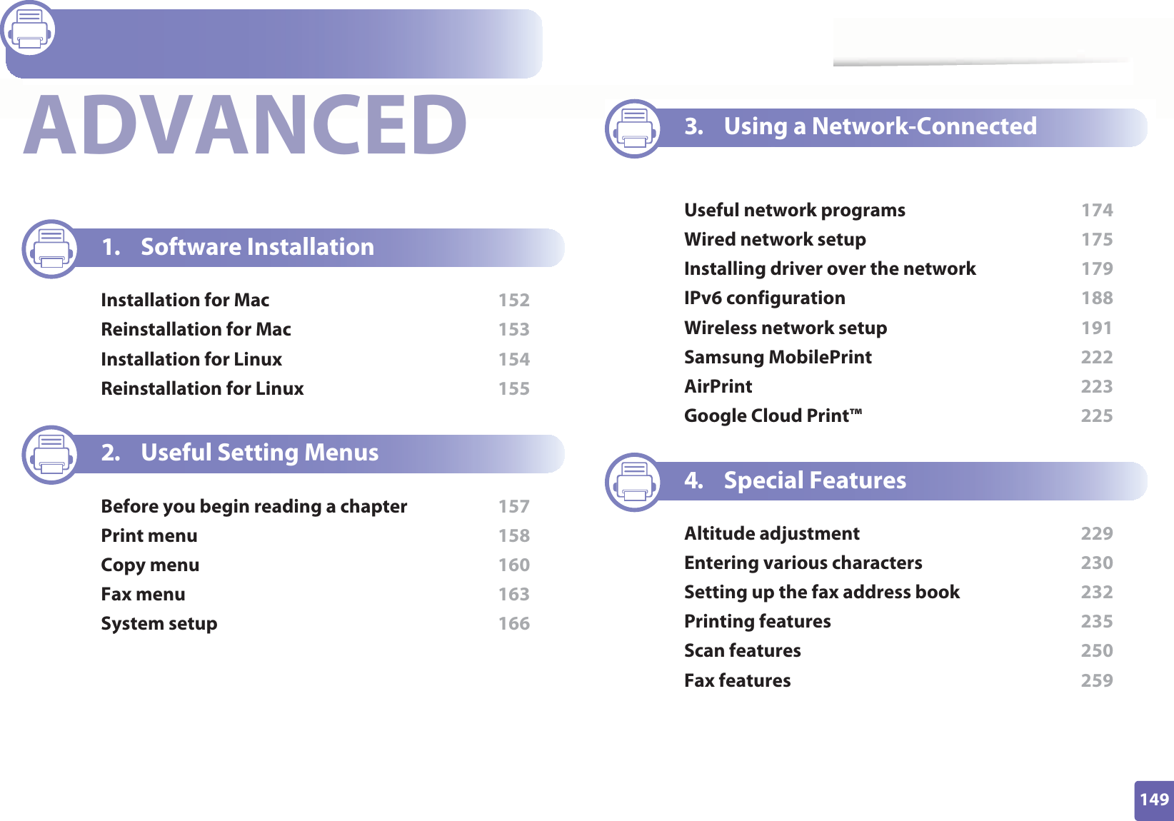 149ADVANCED1. Software InstallationInstallation for Mac  152Reinstallation for Mac  153Installation for Linux  154Reinstallation for Linux  1552. Useful Setting MenusBefore you begin reading a chapter  157Print menu  158Copy menu  160Fax menu  163System setup  1663. Using a Network-Connected MachineUseful network programs  174Wired network setup  175Installing driver over the network  179IPv6 configuration  188Wireless network setup  191Samsung MobilePrint  222AirPrint  223Google Cloud Print™  2254. Special FeaturesAltitude adjustment  229Entering various characters  230Setting up the fax address book  232Printing features  235Scan features  250Fax features  259