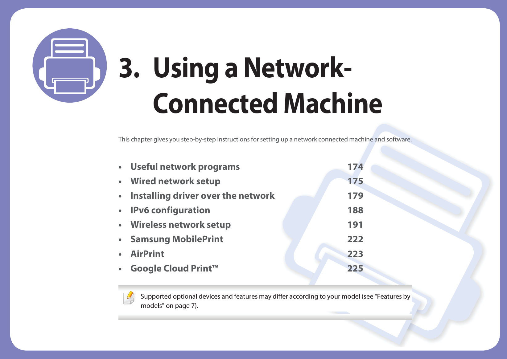 3. Using a Network-Connected MachineThis chapter gives you step-by-step instructions for setting up a network connected machine and software.• Useful network programs 174• Wired network setup 175• Installing driver over the network 179• IPv6 configuration 188• Wireless network setup 191• Samsung MobilePrint 222• AirPrint 223• Google Cloud Print™ 225 Supported optional devices and features may differ according to your model (see &quot;Features by models&quot; on page 7). 
