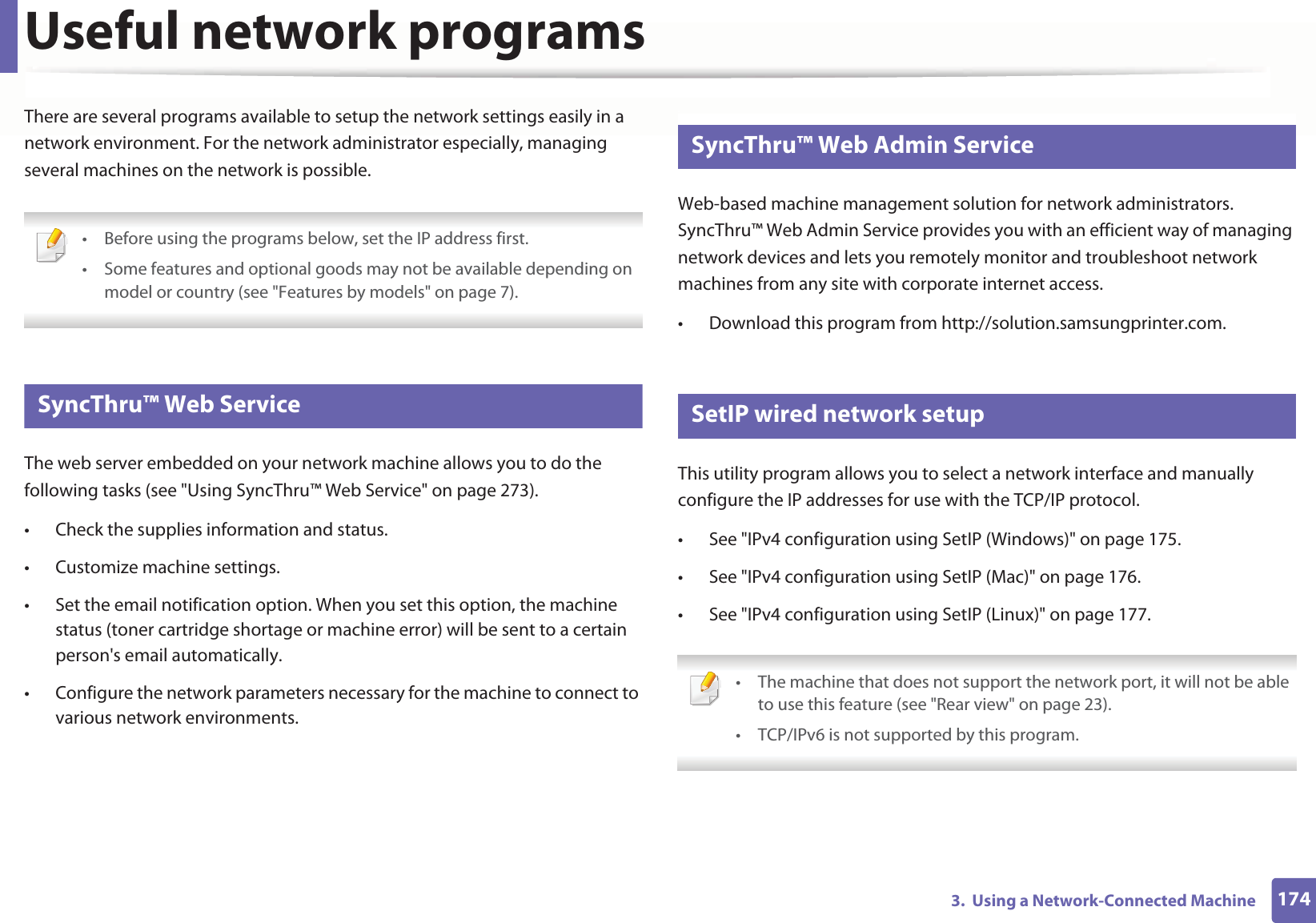 1743. Using a Network-Connected MachineUseful network programsThere are several programs available to setup the network settings easily in a network environment. For the network administrator especially, managing several machines on the network is possible. • Before using the programs below, set the IP address first. • Some features and optional goods may not be available depending on model or country (see "Features by models" on page 7). 1 SyncThru™ Web ServiceThe web server embedded on your network machine allows you to do the following tasks (see "Using SyncThru™ Web Service" on page 273).• Check the supplies information and status.• Customize machine settings.• Set the email notification option. When you set this option, the machine status (toner cartridge shortage or machine error) will be sent to a certain person's email automatically.• Configure the network parameters necessary for the machine to connect to various network environments.2 SyncThru™ Web Admin ServiceWeb-based machine management solution for network administrators. SyncThru™ Web Admin Service provides you with an efficient way of managing network devices and lets you remotely monitor and troubleshoot network machines from any site with corporate internet access. • Download this program from http://solution.samsungprinter.com.3 SetIP wired network setupThis utility program allows you to select a network interface and manually configure the IP addresses for use with the TCP/IP protocol.• See "IPv4 configuration using SetIP (Windows)" on page 175.• See "IPv4 configuration using SetIP (Mac)" on page 176.• See "IPv4 configuration using SetIP (Linux)" on page 177. • The machine that does not support the network port, it will not be able to use this feature (see "Rear view" on page 23).• TCP/IPv6 is not supported by this program.
