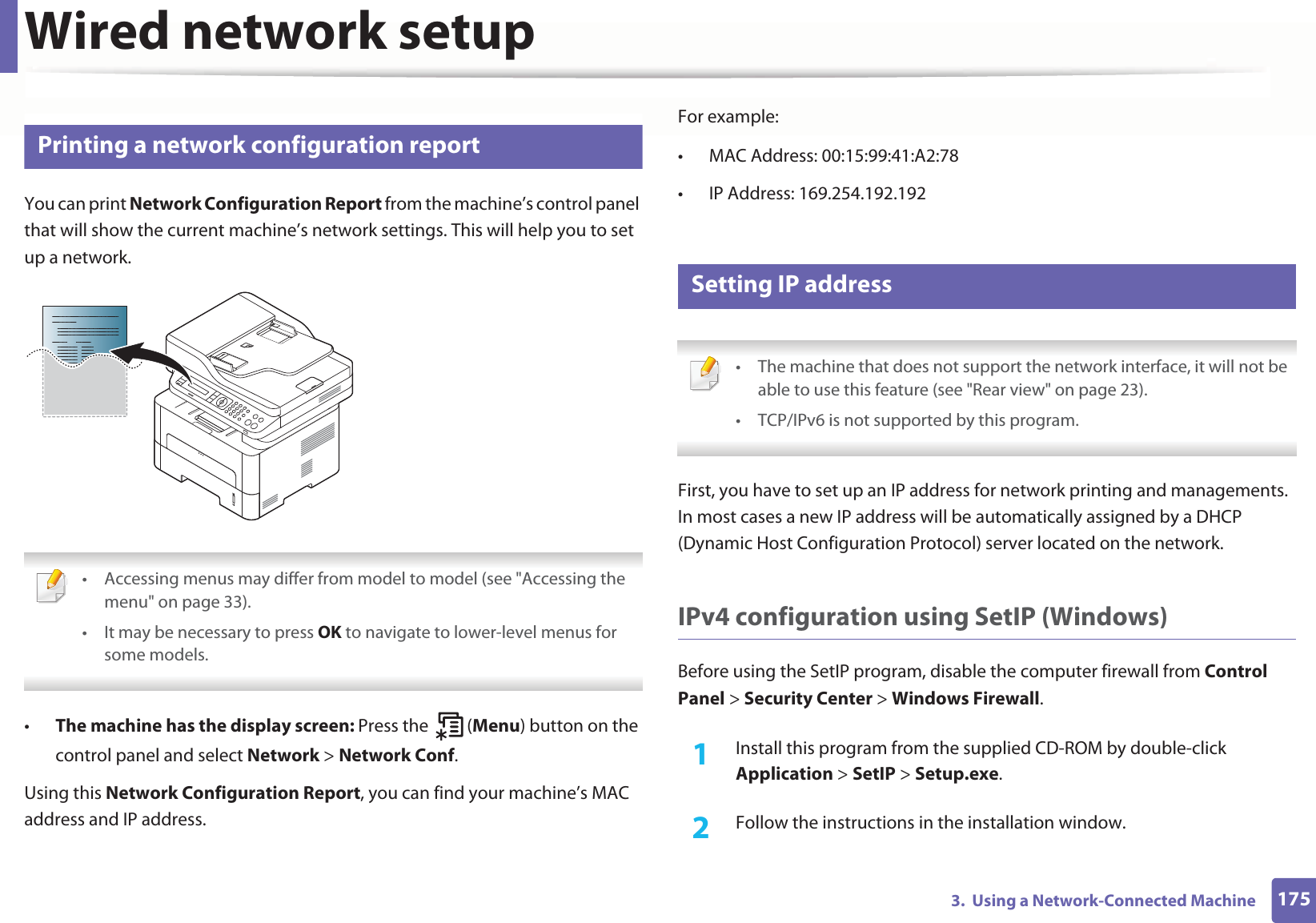 1753.  Using a Network-Connected MachineWired network setup4 Printing a network configuration reportYou can print Network Configuration Report from the machine’s control panel that will show the current machine’s network settings. This will help you to set up a network. • Accessing menus may differ from model to model (see &quot;Accessing the menu&quot; on page 33).• It may be necessary to press OK to navigate to lower-level menus for some models. •The machine has the display screen: Press the   (Menu) button on the control panel and select Network &gt; Network Conf.Using this Network Configuration Report, you can find your machine’s MAC address and IP address.For example:• MAC Address: 00:15:99:41:A2:78• IP Address: 169.254.192.1925 Setting IP address • The machine that does not support the network interface, it will not be able to use this feature (see &quot;Rear view&quot; on page 23).• TCP/IPv6 is not supported by this program. First, you have to set up an IP address for network printing and managements. In most cases a new IP address will be automatically assigned by a DHCP (Dynamic Host Configuration Protocol) server located on the network.IPv4 configuration using SetIP (Windows)Before using the SetIP program, disable the computer firewall from Control Panel &gt; Security Center &gt; Windows Firewall.1Install this program from the supplied CD-ROM by double-click Application &gt; SetIP &gt; Setup.exe.2  Follow the instructions in the installation window.