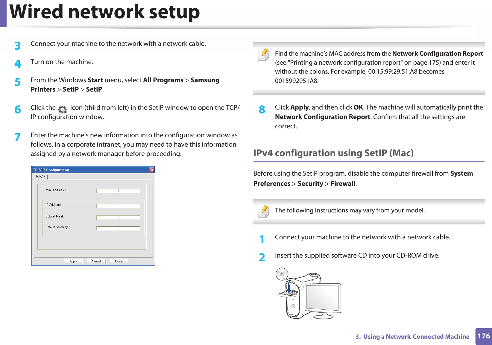 Wired network setup1763. Using a Network-Connected Machine3 Connect your machine to the network with a network cable.4 Turn on the machine.5 From the Windows Start menu, select All Programs > Samsung Printers > SetIP > SetIP.6 Click the icon (third from left) in the SetIP window to open the TCP/IP configuration window.7 Enter the machine’s new information into the configuration window as follows. In a corporate intranet, you may need to have this information assigned by a network manager before proceeding. Find the machine’s MAC address from the Network Configuration Report (see "Printing a network configuration report" on page 175) and enter it without the colons. For example, 00:15:99:29:51:A8 becomes 0015992951A8. 8 Click Apply, and then click OK. The machine will automatically print the Network Configuration Report. Confirm that all the settings are correct.IPv4 configuration using SetIP (Mac)Before using the SetIP program, disable the computer firewall from System Preferences > Security > Firewall. The following instructions may vary from your model. 1Connect your machine to the network with a network cable.2 Insert the supplied software CD into your CD-ROM drive.