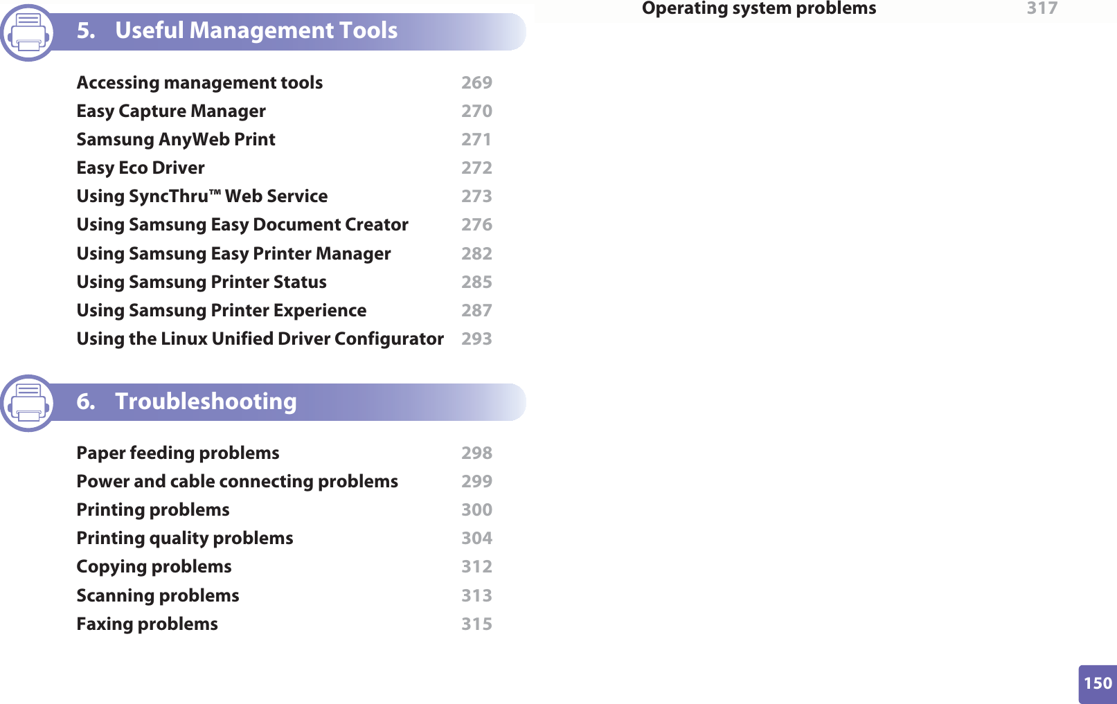 150ADVANCED5. Useful Management ToolsAccessing management tools  269Easy Capture Manager  270Samsung AnyWeb Print  271Easy Eco Driver  272Using SyncThru™ Web Service  273Using Samsung Easy Document Creator  276Using Samsung Easy Printer Manager  282Using Samsung Printer Status  285Using Samsung Printer Experience  287Using the Linux Unified Driver Configurator  2936. TroubleshootingPaper feeding problems  298Power and cable connecting problems  299Printing problems  300Printing quality problems  304Copying problems  312Scanning problems  313Faxing problems  315Operating system problems  317