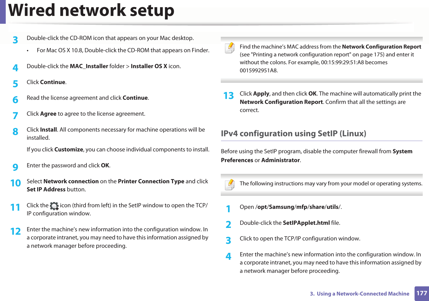 Wired network setup1773.  Using a Network-Connected Machine3  Double-click the CD-ROM icon that appears on your Mac desktop.• For Mac OS X 10.8, Double-click the CD-ROM that appears on Finder.4  Double-click the MAC_Installer folder &gt; Installer OS X icon.5  Click Continue.6  Read the license agreement and click Continue.7  Click Agree to agree to the license agreement.8  Click Install. All components necessary for machine operations will be installed.If you click Customize, you can choose individual components to install.9  Enter the password and click OK.10  Select Network connection on the Printer Connection Type and click Set IP Address button.11  Click the   icon (third from left) in the SetIP window to open the TCP/IP configuration window.12  Enter the machine’s new information into the configuration window. In a corporate intranet, you may need to have this information assigned by a network manager before proceeding. Find the machine’s MAC address from the Network Configuration Report (see &quot;Printing a network configuration report&quot; on page 175) and enter it without the colons. For example, 00:15:99:29:51:A8 becomes 0015992951A8. 13  Click Apply, and then click OK. The machine will automatically print the Network Configuration Report. Confirm that all the settings are correct.IPv4 configuration using SetIP (Linux)Before using the SetIP program, disable the computer firewall from System Preferences or Administrator. The following instructions may vary from your model or operating systems. 1Open /opt/Samsung/mfp/share/utils/.2  Double-click the SetIPApplet.html file. 3  Click to open the TCP/IP configuration window. 4  Enter the machine’s new information into the configuration window. In a corporate intranet, you may need to have this information assigned by a network manager before proceeding.