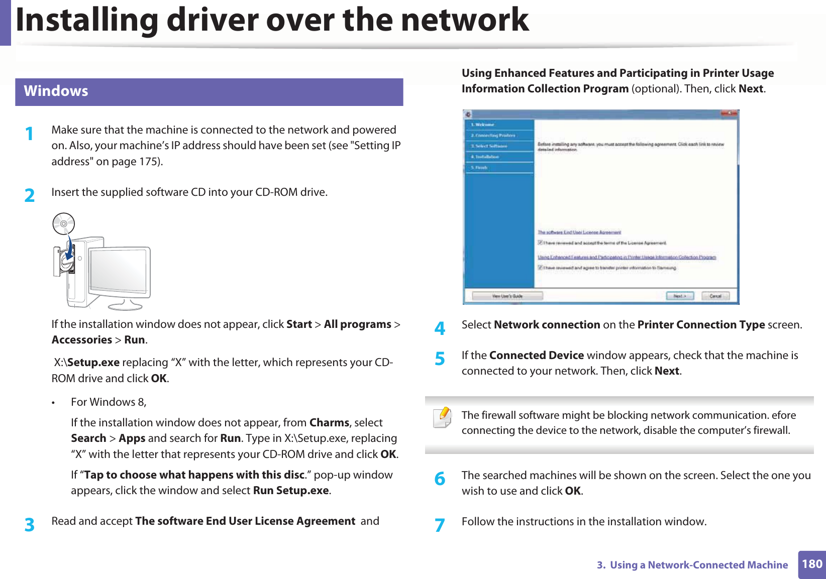 Installing driver over the network1803.  Using a Network-Connected Machine6 Windows1Make sure that the machine is connected to the network and powered on. Also, your machine’s IP address should have been set (see &quot;Setting IP address&quot; on page 175).2  Insert the supplied software CD into your CD-ROM drive.If the installation window does not appear, click Start &gt; All programs &gt; Accessories &gt; Run. X:\Setup.exe replacing “X” with the letter, which represents your CD-ROM drive and click OK.• For Windows 8,If the installation window does not appear, from Charms, select Search &gt; Apps and search for Run. Type in X:\Setup.exe, replacing “X” with the letter that represents your CD-ROM drive and click OK.If “Tap to choose what happens with this disc.” pop-up window appears, click the window and select Run Setup.exe.3  Read and accept The software End User License Agreement  and Using Enhanced Features and Participating in Printer Usage Information Collection Program (optional). Then, click Next.4  Select Network connection on the Printer Connection Type screen.5  If the Connected Device window appears, check that the machine is connected to your network. Then, click Next.  The firewall software might be blocking network communication. efore connecting the device to the network, disable the computer’s firewall. 6  The searched machines will be shown on the screen. Select the one you wish to use and click OK.7  Follow the instructions in the installation window.