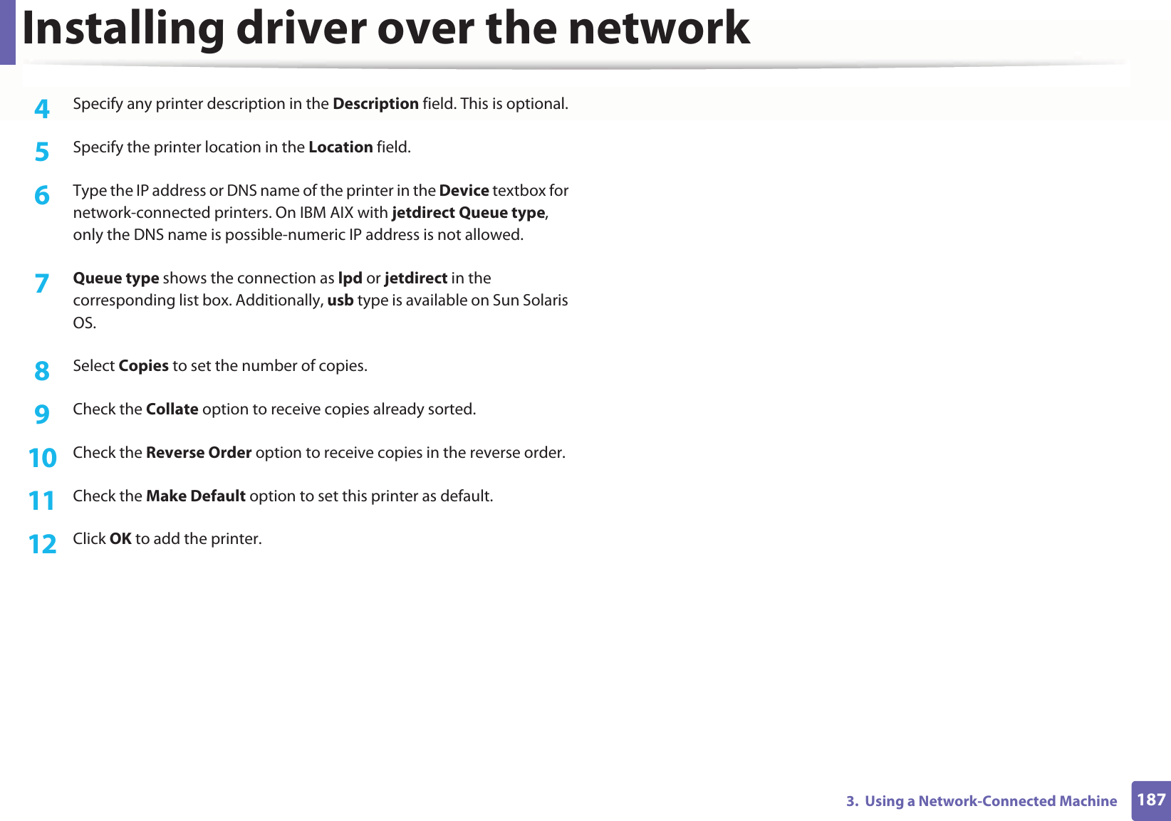 Installing driver over the network1873.  Using a Network-Connected Machine4  Specify any printer description in the Description field. This is optional.5  Specify the printer location in the Location field.6  Type the IP address or DNS name of the printer in the Device textbox for network-connected printers. On IBM AIX with jetdirect Queue type, only the DNS name is possible-numeric IP address is not allowed.7  Queue type shows the connection as lpd or jetdirect in the corresponding list box. Additionally, usb type is available on Sun Solaris OS.8  Select Copies to set the number of copies.9  Check the Collate option to receive copies already sorted.10  Check the Reverse Order option to receive copies in the reverse order.11  Check the Make Default option to set this printer as default.12  Click OK to add the printer.
