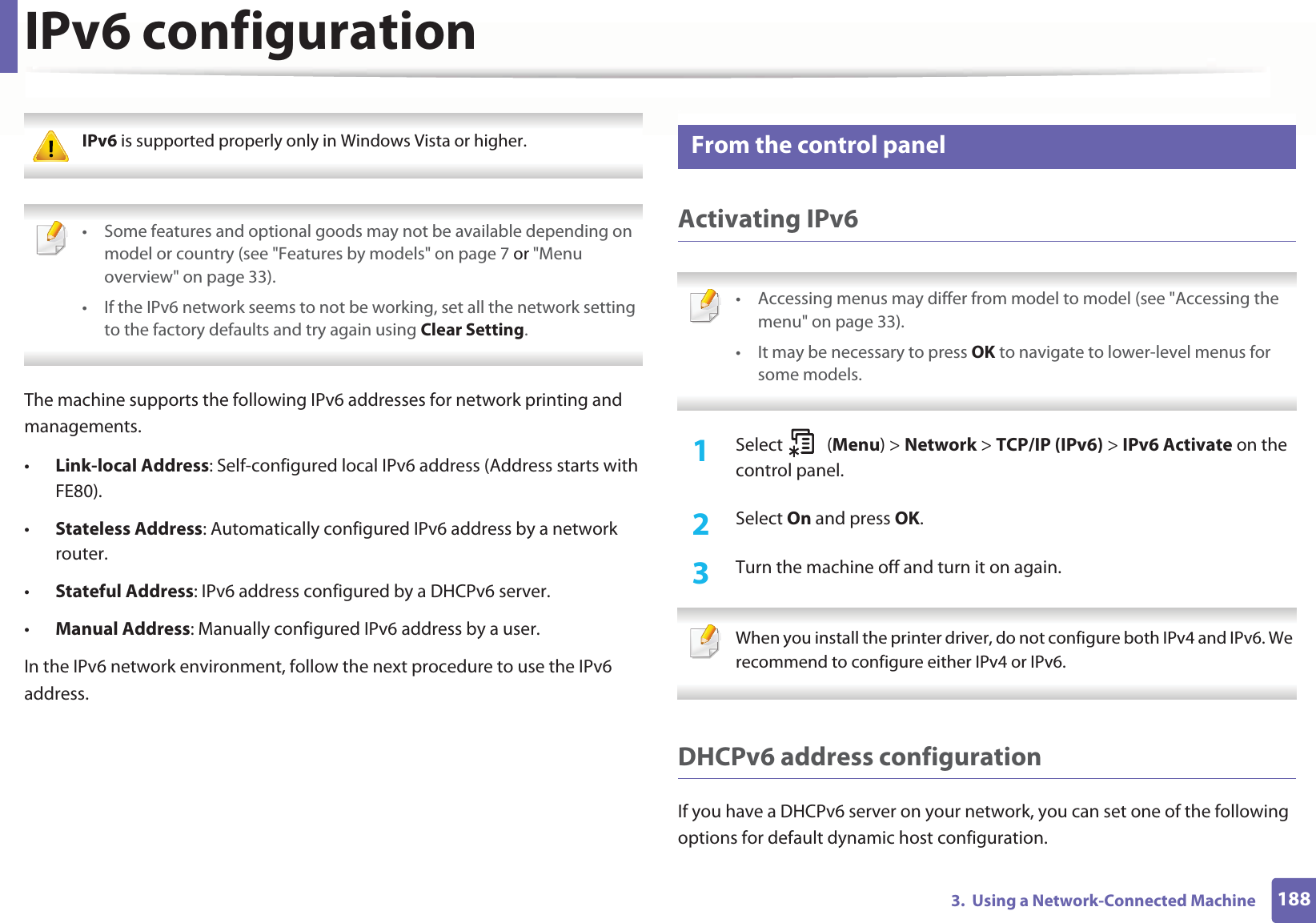 1883. Using a Network-Connected MachineIPv6 configuration IPv6 is supported properly only in Windows Vista or higher. • Some features and optional goods may not be available depending on model or country (see "Features by models" on page 7 or "Menu overview" on page 33).• If the IPv6 network seems to not be working, set all the network setting to the factory defaults and try again using Clear Setting. The machine supports the following IPv6 addresses for network printing and managements.•Link-local Address: Self-configured local IPv6 address (Address starts with FE80).•Stateless Address: Automatically configured IPv6 address by a network router.•Stateful Address: IPv6 address configured by a DHCPv6 server.•Manual Address: Manually configured IPv6 address by a user.In the IPv6 network environment, follow the next procedure to use the IPv6 address.10 From the control panelActivating IPv6 • Accessing menus may differ from model to model (see "Accessing the menu" on page 33).• It may be necessary to press OK to navigate to lower-level menus for some models. 1Select (Menu) > Network > TCP/IP (IPv6) > IPv6 Activate on the control panel.2 Select On and press OK.3 Turn the machine off and turn it on again. When you install the printer driver, do not configure both IPv4 and IPv6. We recommend to configure either IPv4 or IPv6. DHCPv6 address configurationIf you have a DHCPv6 server on your network, you can set one of the following options for default dynamic host configuration.