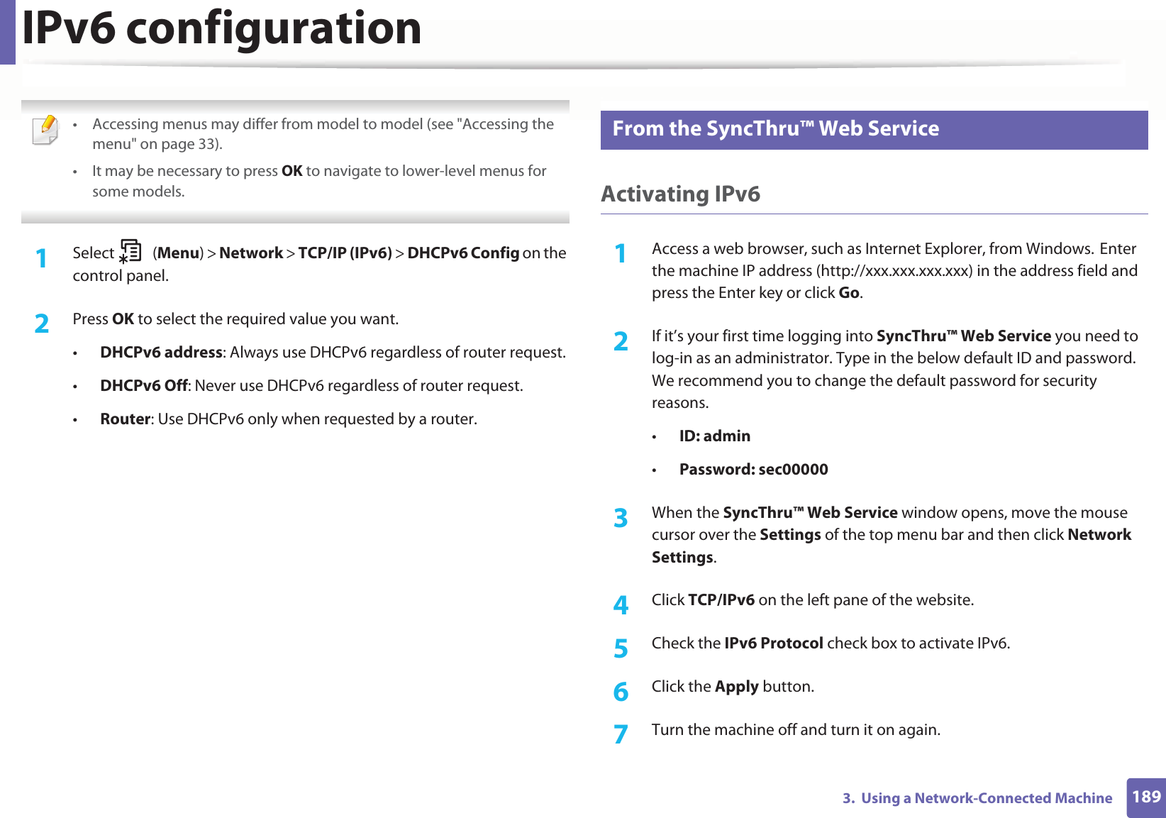 IPv6 configuration1893.  Using a Network-Connected Machine • Accessing menus may differ from model to model (see &quot;Accessing the menu&quot; on page 33).• It may be necessary to press OK to navigate to lower-level menus for some models. 1Select (Menu) &gt; Network &gt; TCP/IP (IPv6) &gt; DHCPv6 Config on the control panel.2  Press OK to select the required value you want.•DHCPv6 address: Always use DHCPv6 regardless of router request.•DHCPv6 Off: Never use DHCPv6 regardless of router request.•Router: Use DHCPv6 only when requested by a router.11 From the SyncThru™ Web ServiceActivating IPv61Access a web browser, such as Internet Explorer, from Windows.GEnter the machine IP address (http://xxx.xxx.xxx.xxx) in the address field and press the Enter key or click Go.2  If it’s your first time logging into SyncThru™ Web Service you need to log-in as an administrator. Type in the below default ID and password. We recommend you to change the default password for security reasons.•ID: admin•Password: sec00000 3  When the SyncThru™ Web Service window opens, move the mouse cursor over the Settings of the top menu bar and then click Network Settings.4  Click TCP/IPv6 on the left pane of the website.5  Check the IPv6 Protocol check box to activate IPv6.6  Click the Apply button.7  Turn the machine off and turn it on again.