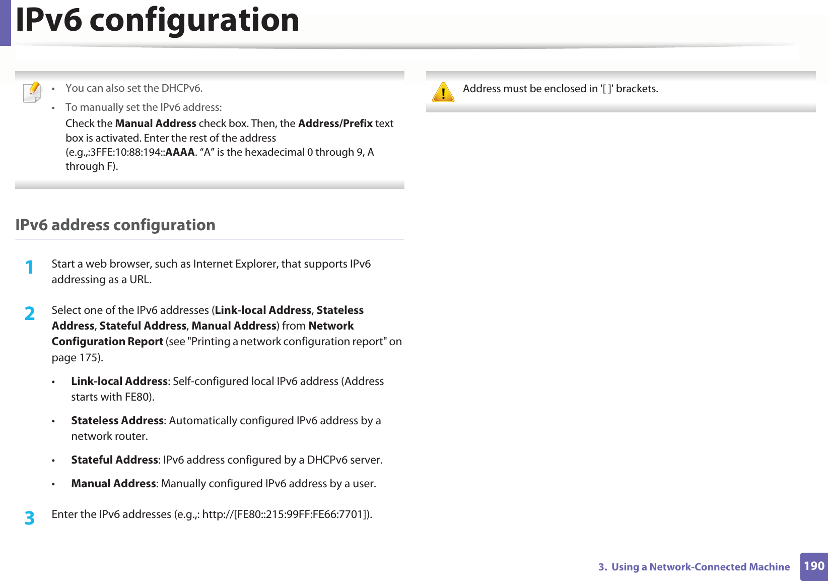 IPv6 configuration1903.  Using a Network-Connected Machine • You can also set the DHCPv6.• To manually set the IPv6 address:Check the Manual Address check box. Then, the Address/Prefix text box is activated. Enter the rest of the address (e.g.,:3FFE:10:88:194::AAAA. “A” is the hexadecimal 0 through 9, A through F). IPv6 address configuration1Start a web browser, such as Internet Explorer, that supports IPv6 addressing as a URL.2  Select one of the IPv6 addresses (Link-local Address, Stateless Address, Stateful Address, Manual Address) from Network Configuration Report (see &quot;Printing a network configuration report&quot; on page 175).•Link-local Address: Self-configured local IPv6 address (Address starts with FE80).•Stateless Address: Automatically configured IPv6 address by a network router.•Stateful Address: IPv6 address configured by a DHCPv6 server.•Manual Address: Manually configured IPv6 address by a user.3  Enter the IPv6 addresses (e.g.,: http://[FE80::215:99FF:FE66:7701]). Address must be enclosed in &apos;[ ]&apos; brackets. 