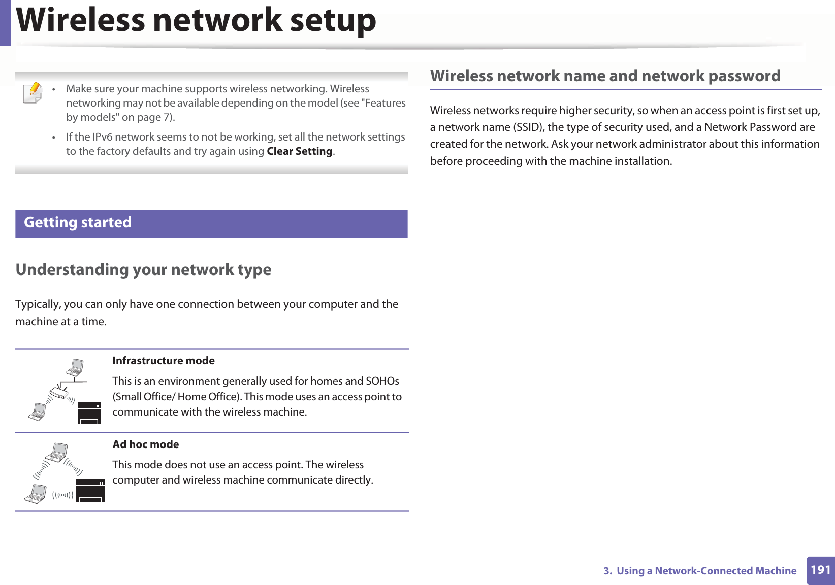 1913. Using a Network-Connected MachineWireless network setup • Make sure your machine supports wireless networking. Wireless networking may not be available depending on the model (see "Features by models" on page 7).• If the IPv6 network seems to not be working, set all the network settings to the factory defaults and try again using Clear Setting. 12 Getting startedUnderstanding your network typeTypically, you can only have one connection between your computer and the machine at a time.Wireless network name and network passwordWireless networks require higher security, so when an access point is first set up, a network name (SSID), the type of security used, and a Network Password are created for the network. Ask your network administrator about this information before proceeding with the machine installation.Infrastructure modeThis is an environment generally used for homes and SOHOs (Small Office/ Home Office). This mode uses an access point to communicate with the wireless machine.Ad hoc modeThis mode does not use an access point. The wireless computer and wireless machine communicate directly.