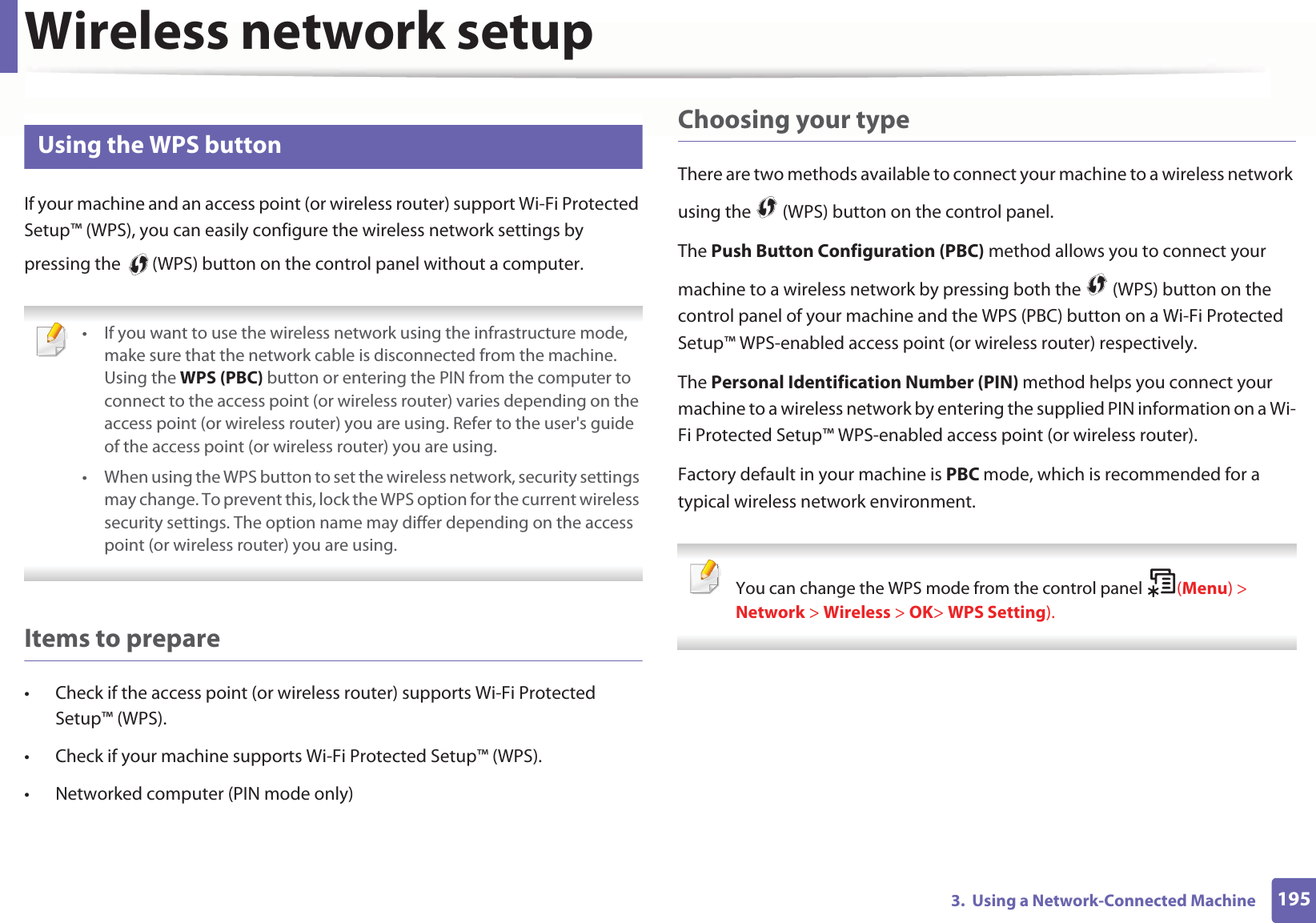 Wireless network setup1953. Using a Network-Connected Machine14 Using the WPS button If your machine and an access point (or wireless router) support Wi-Fi Protected Setup™ (WPS), you can easily configure the wireless network settings by pressing the (WPS) button on the control panel without a computer. • If you want to use the wireless network using the infrastructure mode, make sure that the network cable is disconnected from the machine. Using the WPS (PBC) button or entering the PIN from the computer to connect to the access point (or wireless router) varies depending on the access point (or wireless router) you are using. Refer to the user's guide of the access point (or wireless router) you are using.• When using the WPS button to set the wireless network, security settings may change. To prevent this, lock the WPS option for the current wireless security settings. The option name may differ depending on the access point (or wireless router) you are using. Items to prepare• Check if the access point (or wireless router) supports Wi-Fi Protected Setup™ (WPS).• Check if your machine supports Wi-Fi Protected Setup™ (WPS).• Networked computer (PIN mode only)Choosing your typeThere are two methods available to connect your machine to a wireless network using the (WPS) button on the control panel.The Push Button Configuration (PBC) method allows you to connect your machine to a wireless network by pressing both the (WPS) button on the control panel of your machine and the WPS (PBC) button on a Wi-Fi Protected Setup™ WPS-enabled access point (or wireless router) respectively.The Personal Identification Number (PIN) method helps you connect your machine to a wireless network by entering the supplied PIN information on a Wi-Fi Protected Setup™ WPS-enabled access point (or wireless router).Factory default in your machine is PBC mode, which is recommended for a typical wireless network environment. You can change the WPS mode from the control panel (Menu) > Network > Wireless > OK> WPS Setting).