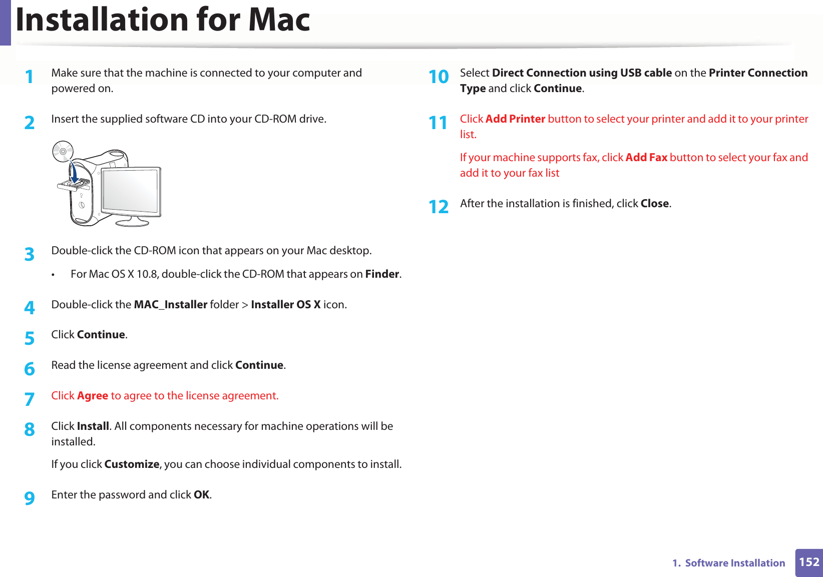 1521.  Software InstallationInstallation for Mac1Make sure that the machine is connected to your computer and powered on.2  Insert the supplied software CD into your CD-ROM drive.3  Double-click the CD-ROM icon that appears on your Mac desktop.• For Mac OS X 10.8, double-click the CD-ROM that appears on Finder.4  Double-click the MAC_Installer folder &gt; Installer OS X icon.5  Click Continue.6  Read the license agreement and click Continue.7  Click Agree to agree to the license agreement.8  Click Install. All components necessary for machine operations will be installed.If you click Customize, you can choose individual components to install.9  Enter the password and click OK.10  Select Direct Connection using USB cable on the Printer Connection Type and click Continue.11  Click Add Printer button to select your printer and add it to your printer list.If your machine supports fax, click Add Fax button to select your fax and add it to your fax list12  After the installation is finished, click Close.