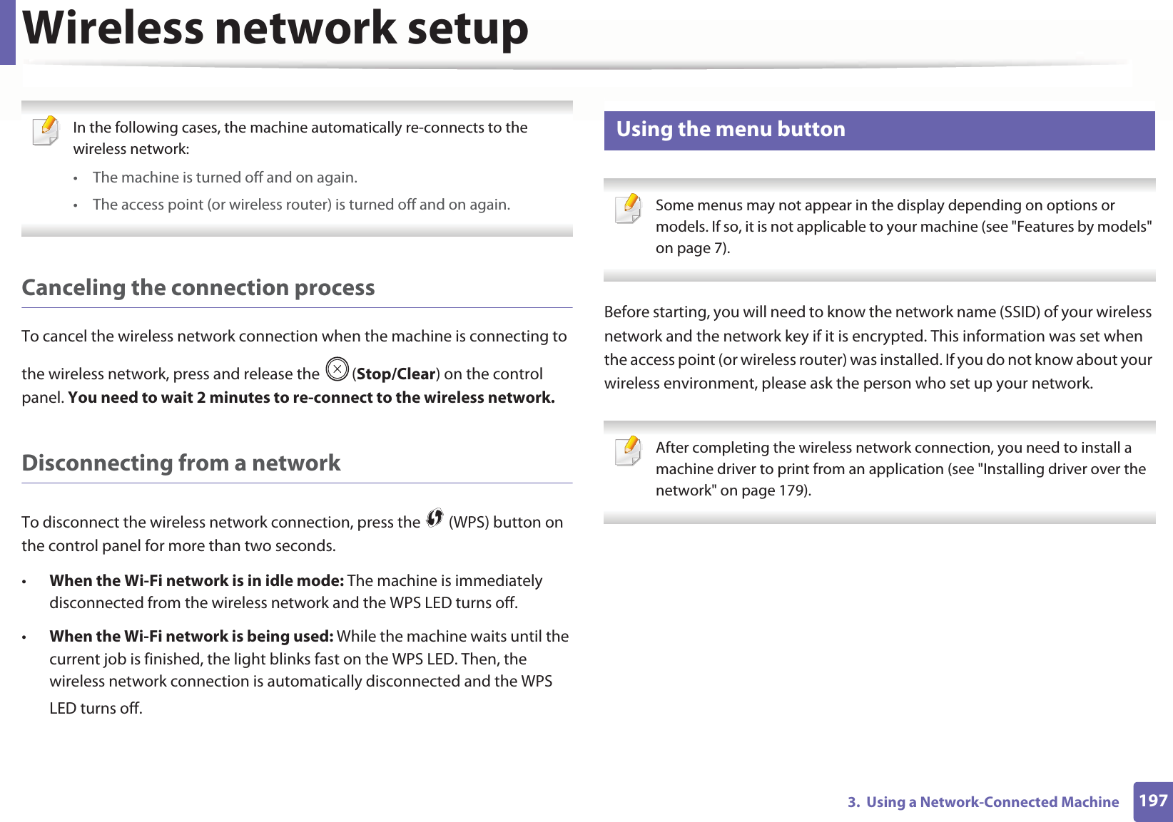 Wireless network setup1973. Using a Network-Connected Machine In the following cases, the machine automatically re-connects to the wireless network:• The machine is turned off and on again.• The access point (or wireless router) is turned off and on again. Canceling the connection processTo cancel the wireless network connection when the machine is connecting to the wireless network, press and release the (Stop/Clear) on the control panel. You need to wait 2 minutes to re-connect to the wireless network.Disconnecting from a networkTo disconnect the wireless network connection, press the (WPS) button on the control panel for more than two seconds.•When the Wi-Fi network is in idle mode: The machine is immediately disconnected from the wireless network and the WPS LED turns off.•When the Wi-Fi network is being used: While the machine waits until the current job is finished, the light blinks fast on the WPS LED. Then, the wireless network connection is automatically disconnected and the WPS LED turns off.15 Using the menu button Some menus may not appear in the display depending on options or models. If so, it is not applicable to your machine (see "Features by models" on page 7). Before starting, you will need to know the network name (SSID) of your wireless network and the network key if it is encrypted. This information was set when the access point (or wireless router) was installed. If you do not know about your wireless environment, please ask the person who set up your network. After completing the wireless network connection, you need to install a machine driver to print from an application (see "Installing driver over the network" on page 179).