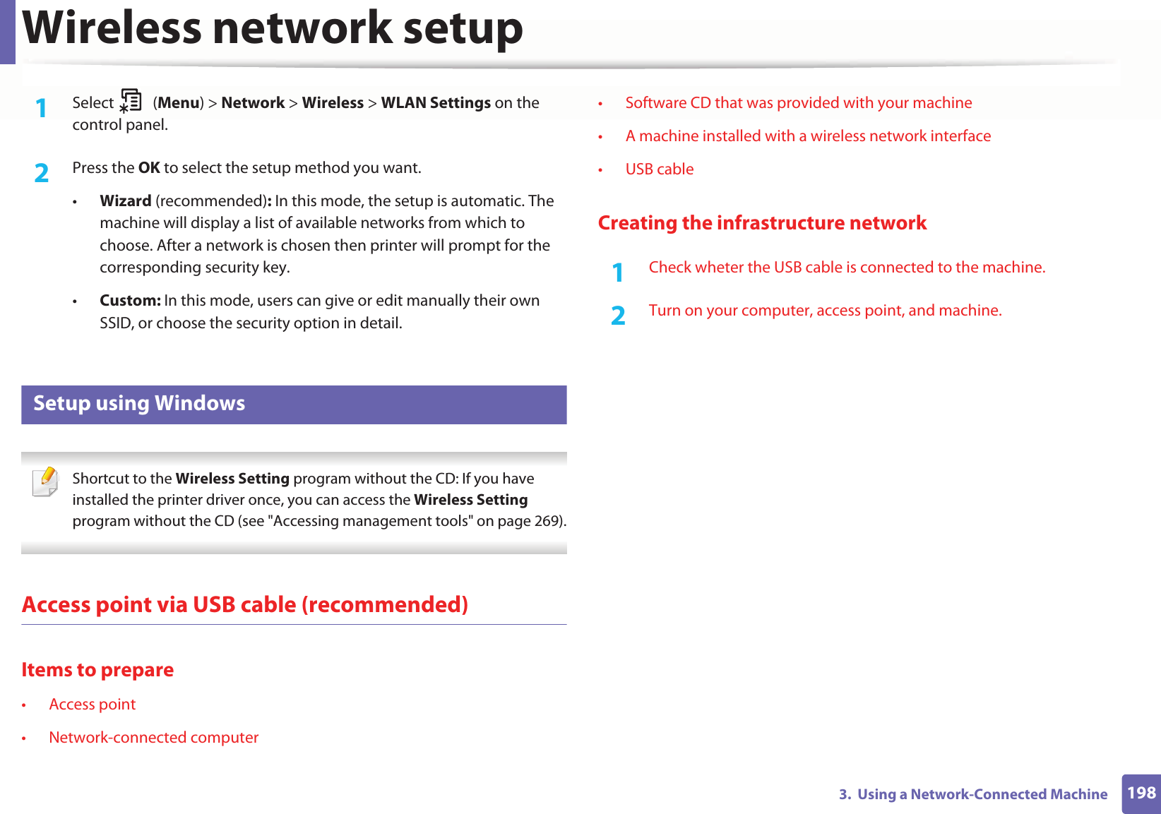 Wireless network setup1983.  Using a Network-Connected Machine1Select (Menu) &gt; Network &gt; Wireless &gt; WLAN Settings on the control panel.2  Press the OK to select the setup method you want.•Wizard (recommended): In this mode, the setup is automatic. The machine will display a list of available networks from which to choose. After a network is chosen then printer will prompt for the corresponding security key.•Custom: In this mode, users can give or edit manually their own SSID, or choose the security option in detail. 16 Setup using Windows Shortcut to the Wireless Setting program without the CD: If you have installed the printer driver once, you can access the Wireless Setting program without the CD (see &quot;Accessing management tools&quot; on page 269). Access point via USB cable (recommended)Items to prepare• Access point• Network-connected computer• Software CD that was provided with your machine• A machine installed with a wireless network interface• USB cableCreating the infrastructure network1Check wheter the USB cable is connected to the machine.2  Turn on your computer, access point, and machine.
