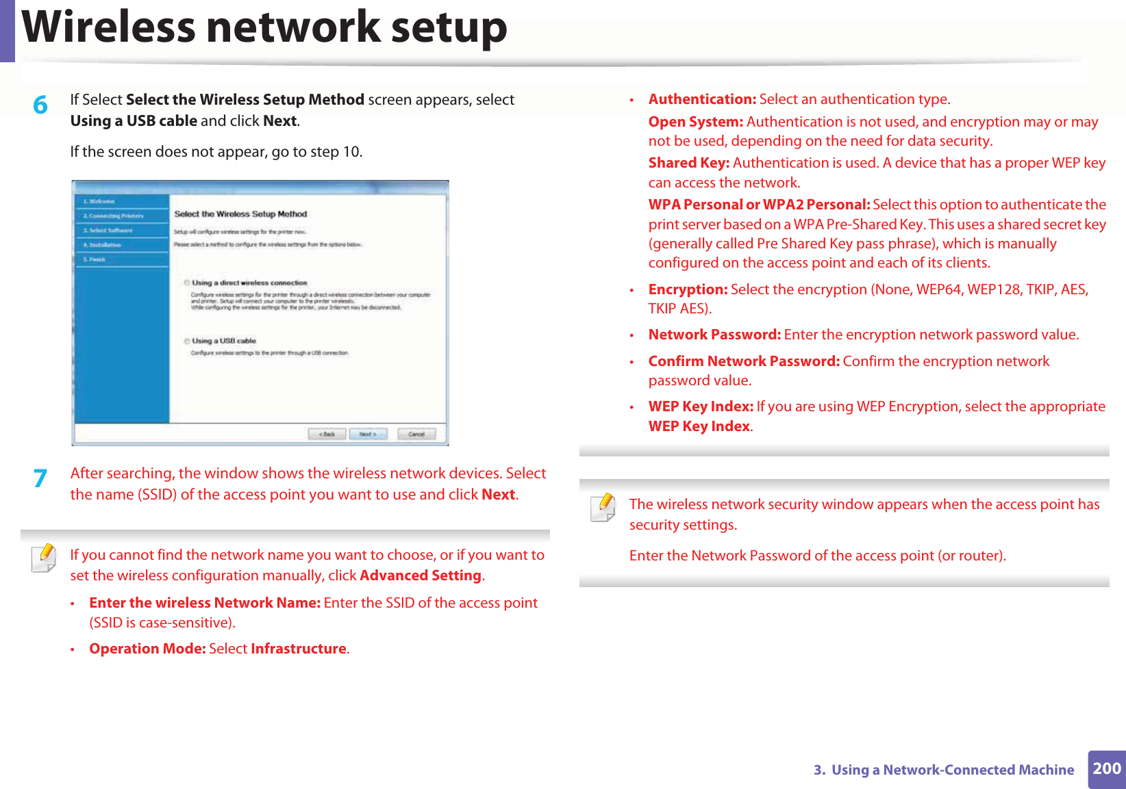 Wireless network setup2003.  Using a Network-Connected Machine6  If Select Select the Wireless Setup Method screen appears, select Using a USB cable and click Next.If the screen does not appear, go to step 10.7  After searching, the window shows the wireless network devices. Select the name (SSID) of the access point you want to use and click Next. If you cannot find the network name you want to choose, or if you want to set the wireless configuration manually, click Advanced Setting.•Enter the wireless Network Name: Enter the SSID of the access point (SSID is case-sensitive).•Operation Mode: Select Infrastructure.•Authentication: Select an authentication type.Open System: Authentication is not used, and encryption may or may not be used, depending on the need for data security.Shared Key: Authentication is used. A device that has a proper WEP key can access the network.WPA Personal or WPA2 Personal: Select this option to authenticate the print server based on a WPA Pre-Shared Key. This uses a shared secret key (generally called Pre Shared Key pass phrase), which is manually configured on the access point and each of its clients.•Encryption: Select the encryption (None, WEP64, WEP128, TKIP, AES, TKIP AES).•Network Password: Enter the encryption network password value.•Confirm Network Password: Confirm the encryption network password value.•WEP Key Index: If you are using WEP Encryption, select the appropriate WEP Key Index.  The wireless network security window appears when the access point has security settings.Enter the Network Password of the access point (or router). 