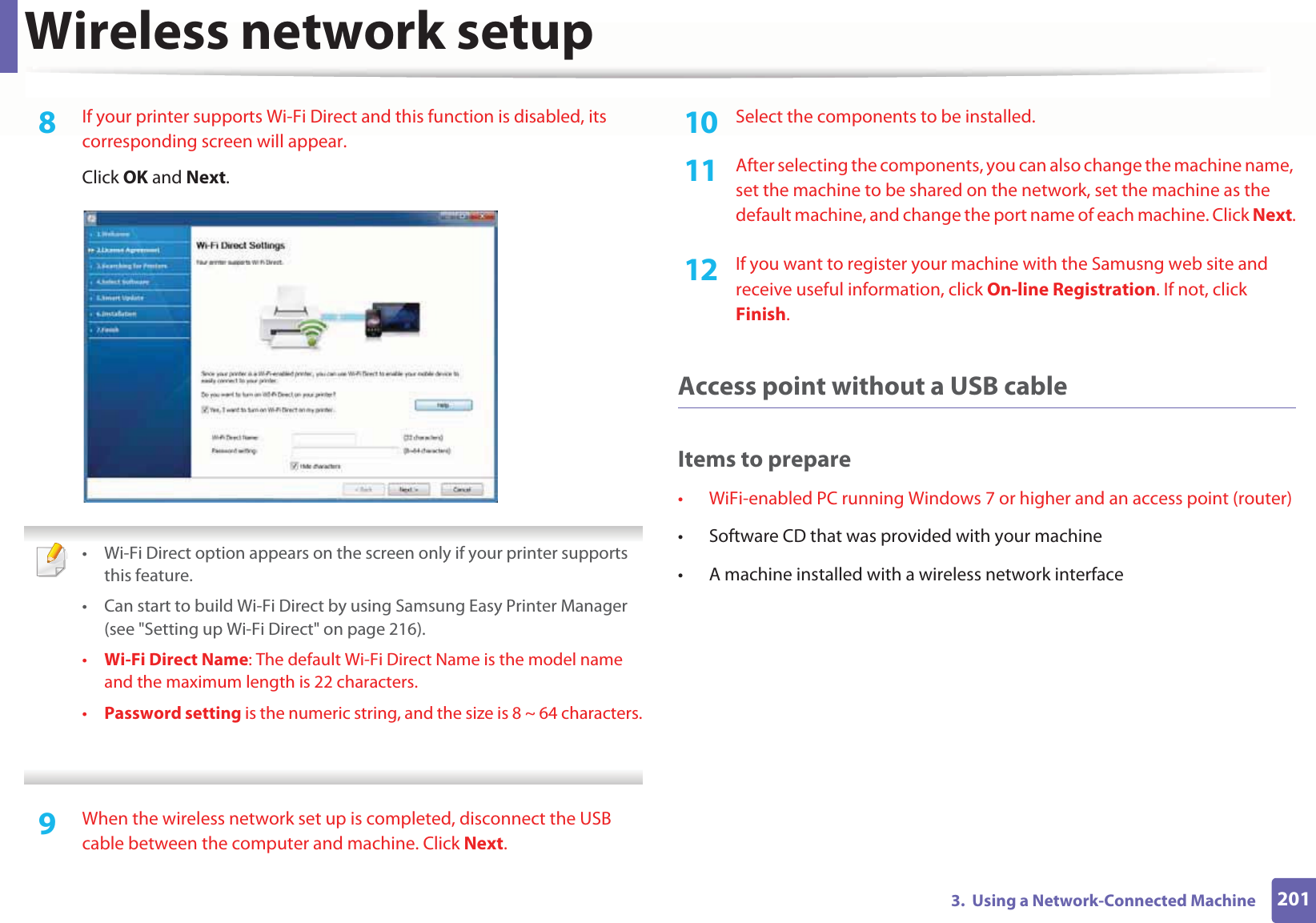 Wireless network setup2013.  Using a Network-Connected Machine8  If your printer supports Wi-Fi Direct and this function is disabled, its corresponding screen will appear. Click OK and Next. • Wi-Fi Direct option appears on the screen only if your printer supports this feature.• Can start to build Wi-Fi Direct by using Samsung Easy Printer Manager (see &quot;Setting up Wi-Fi Direct&quot; on page 216).•Wi-Fi Direct Name: The default Wi-Fi Direct Name is the model name and the maximum length is 22 characters.•Password setting is the numeric string, and the size is 8 ~ 64 characters. 9  When the wireless network set up is completed, disconnect the USB cable between the computer and machine. Click Next.10  Select the components to be installed. 11  After selecting the components, you can also change the machine name, set the machine to be shared on the network, set the machine as the default machine, and change the port name of each machine. Click Next.12  If you want to register your machine with the Samusng web site and receive useful information, click On-line Registration. If not, click Finish.Access point without a USB cableItems to prepare• WiFi-enabled PC running Windows 7 or higher and an access point (router)• Software CD that was provided with your machine• A machine installed with a wireless network interface