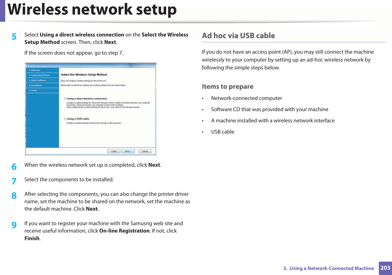 Wireless network setup2033.  Using a Network-Connected Machine5  Select Using a direct wireless connection on the Select the Wireless Setup Method screen. Then, click Next.If the screen does not appear, go to step 7.6  When the wireless network set up is completed, click Next. 7  Select the components to be installed. 8  After selecting the components, you can also change the printer driver name, set the machine to be shared on the network, set the machine as the default machine. Click Next.9  If you want to register your machine with the Samusng web site and receive useful information, click On-line Registration. If not, click Finish.Ad hoc via USB cableIf you do not have an access point (AP), you may still connect the machine wirelessly to your computer by setting up an ad-hoc wireless network by following the simple steps below.Items to prepare• Network-connected computer• Software CD that was provided with your machine• A machine installed with a wireless network interface• USB cable