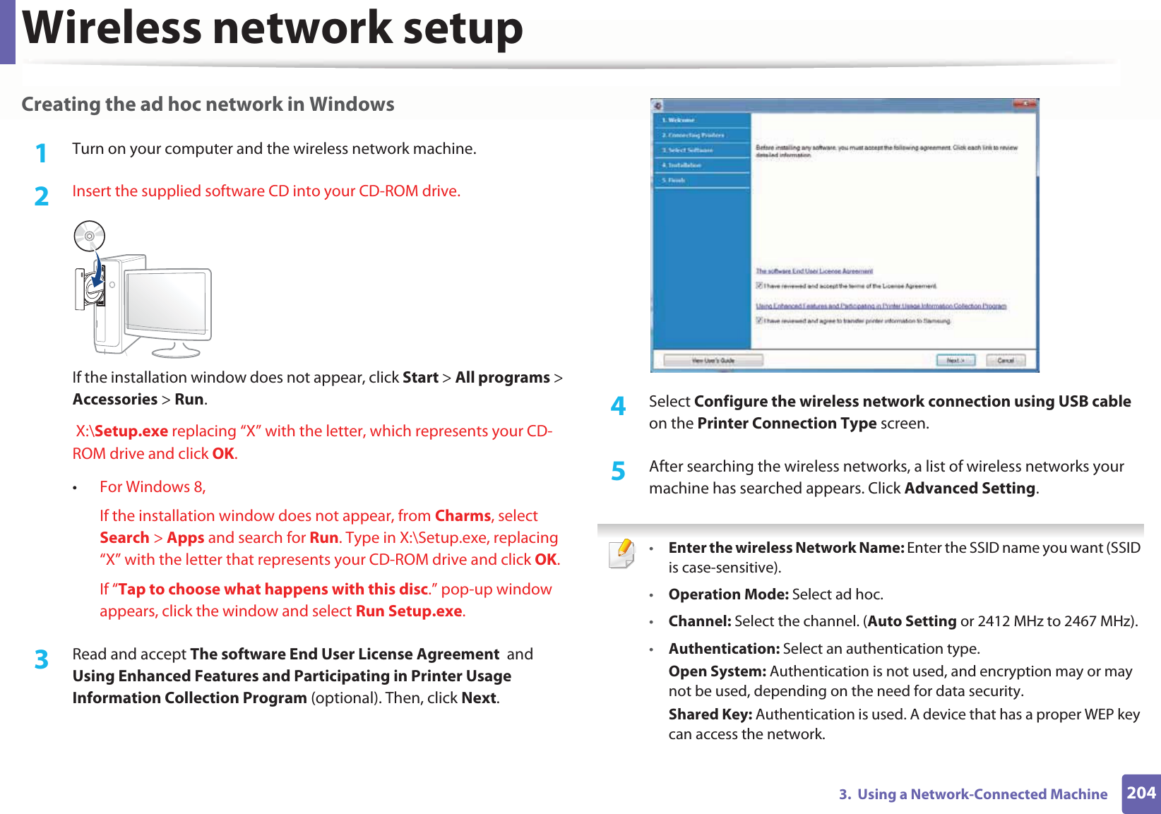 Wireless network setup2043.  Using a Network-Connected MachineCreating the ad hoc network in Windows1Turn on your computer and the wireless network machine.2  Insert the supplied software CD into your CD-ROM drive.If the installation window does not appear, click Start &gt; All programs &gt; Accessories &gt; Run. X:\Setup.exe replacing “X” with the letter, which represents your CD-ROM drive and click OK.•For Windows 8,If the installation window does not appear, from Charms, select Search &gt; Apps and search for Run. Type in X:\Setup.exe, replacing “X” with the letter that represents your CD-ROM drive and click OK.If “Tap to choose what happens with this disc.” pop-up window appears, click the window and select Run Setup.exe.3  Read and accept The software End User License Agreement  and Using Enhanced Features and Participating in Printer Usage Information Collection Program (optional). Then, click Next.4  Select Configure the wireless network connection using USB cable on the Printer Connection Type screen.5  After searching the wireless networks, a list of wireless networks your machine has searched appears. Click Advanced Setting. •Enter the wireless Network Name: Enter the SSID name you want (SSID is case-sensitive).•Operation Mode: Select ad hoc.•Channel: Select the channel. (Auto Setting or 2412 MHz to 2467 MHz).•Authentication: Select an authentication type.Open System: Authentication is not used, and encryption may or may not be used, depending on the need for data security.Shared Key: Authentication is used. A device that has a proper WEP key can access the network.