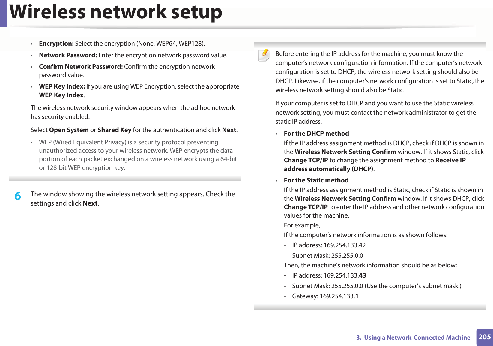 Wireless network setup2053.  Using a Network-Connected Machine•Encryption: Select the encryption (None, WEP64, WEP128).•Network Password: Enter the encryption network password value.•Confirm Network Password: Confirm the encryption network password value.•WEP Key Index: If you are using WEP Encryption, select the appropriate WEP Key Index.The wireless network security window appears when the ad hoc network has security enabled.Select Open System or Shared Key for the authentication and click Next.• WEP (Wired Equivalent Privacy) is a security protocol preventing unauthorized access to your wireless network. WEP encrypts the data portion of each packet exchanged on a wireless network using a 64-bit or 128-bit WEP encryption key. 6  The window showing the wireless network setting appears. Check the settings and click Next. Before entering the IP address for the machine, you must know the computer’s network configuration information. If the computer’s network configuration is set to DHCP, the wireless network setting should also be DHCP. Likewise, if the computer’s network configuration is set to Static, the wireless network setting should also be Static.If your computer is set to DHCP and you want to use the Static wireless network setting, you must contact the network administrator to get the static IP address.•For the DHCP methodIf the IP address assignment method is DHCP, check if DHCP is shown in the Wireless Network Setting Confirm window. If it shows Static, click Change TCP/IP to change the assignment method to Receive IP address automatically (DHCP).•For the Static methodIf the IP address assignment method is Static, check if Static is shown in the Wireless Network Setting Confirm window. If it shows DHCP, click Change TCP/IP to enter the IP address and other network configuration values for the machine.For example,If the computer’s network information is as shown follows:- IP address: 169.254.133.42- Subnet Mask: 255.255.0.0Then, the machine’s network information should be as below:- IP address: 169.254.133.43- Subnet Mask: 255.255.0.0 (Use the computer’s subnet mask.)- Gateway: 169.254.133.1 