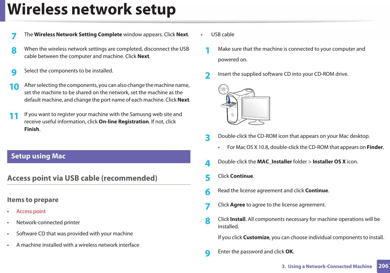 Wireless network setup2063.  Using a Network-Connected Machine7  The Wireless Network Setting Complete window appears. Click Next.8  When the wireless network settings are completed, disconnect the USB cable between the computer and machine. Click Next.9  Select the components to be installed. 10  After selecting the components, you can also change the machine name, set the machine to be shared on the network, set the machine as the default machine, and change the port name of each machine. Click Next.11  If you want to register your machine with the Samusng web site and receive useful information, click On-line Registration. If not, click Finish.17 Setup using MacAccess point via USB cable (recommended)Items to prepare•Access point• Network-connected printer• Software CD that was provided with your machine• A machine installed with a wireless network interface• USB cable1Make sure that the machine is connected to your computer andpowered on.2  Insert the supplied software CD into your CD-ROM drive.3  Double-click the CD-ROM icon that appears on your Mac desktop.• For Mac OS X 10.8, double-click the CD-ROM that appears on Finder.4  Double-click the MAC_Installer folder &gt; Installer OS X icon.5  Click Continue.6  Read the license agreement and click Continue.7  Click Agree to agree to the license agreement.8  Click Install. All components necessary for machine operations will be installed.If you click Customize, you can choose individual components to install.9  Enter the password and click OK.