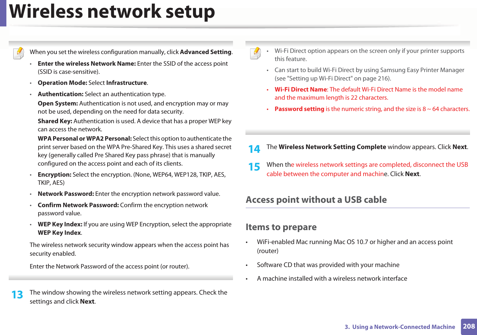 Wireless network setup2083.  Using a Network-Connected Machine When you set the wireless configuration manually, click Advanced Setting.•Enter the wireless Network Name: Enter the SSID of the access point (SSID is case-sensitive).•Operation Mode: Select Infrastructure.•Authentication: Select an authentication type.Open System: Authentication is not used, and encryption may or may not be used, depending on the need for data security.Shared Key: Authentication is used. A device that has a proper WEP key can access the network.WPA Personal or WPA2 Personal: Select this option to authenticate the print server based on the WPA Pre-Shared Key. This uses a shared secret key (generally called Pre Shared Key pass phrase) that is manually configured on the access point and each of its clients.•Encryption: Select the encryption. (None, WEP64, WEP128, TKIP, AES, TKIP, AES)•Network Password: Enter the encryption network password value.•Confirm Network Password: Confirm the encryption network password value.•WEP Key Index: If you are using WEP Encryption, select the appropriate WEP Key Index.The wireless network security window appears when the access point has security enabled.Enter the Network Password of the access point (or router). 13  The window showing the wireless network setting appears. Check the settings and click Next. • Wi-Fi Direct option appears on the screen only if your printer supports this feature.• Can start to build Wi-Fi Direct by using Samsung Easy Printer Manager (see &quot;Setting up Wi-Fi Direct&quot; on page 216).•Wi-Fi Direct Name: The default Wi-Fi Direct Name is the model name and the maximum length is 22 characters.•Password setting is the numeric string, and the size is 8 ~ 64 characters. 14  The Wireless Network Setting Complete window appears. Click Next.15  When the wireless network settings are completed, disconnect the USB cable between the computer and machine. Click Next.Access point without a USB cableItems to prepare• WiFi-enabled Mac running Mac OS 10.7 or higher and an access point (router)• Software CD that was provided with your machine• A machine installed with a wireless network interface