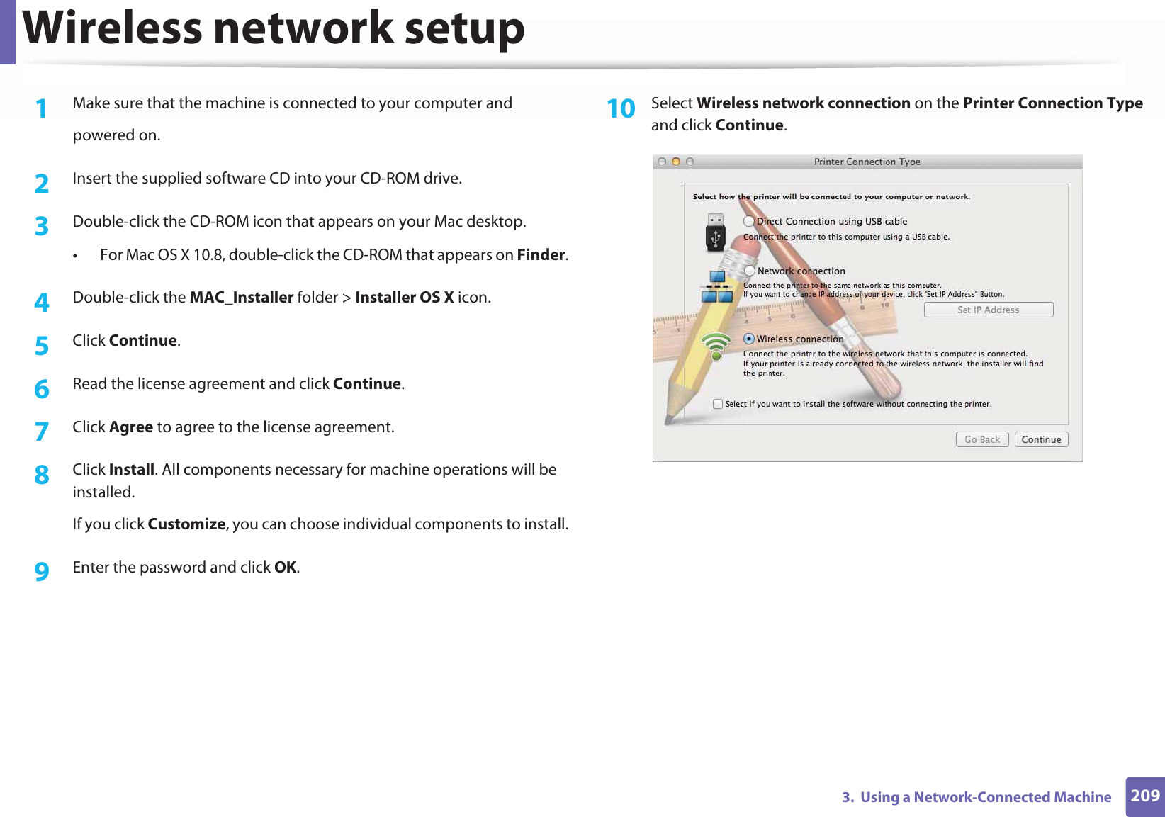 Wireless network setup2093.  Using a Network-Connected Machine1Make sure that the machine is connected to your computer andpowered on.2  Insert the supplied software CD into your CD-ROM drive.3  Double-click the CD-ROM icon that appears on your Mac desktop.• For Mac OS X 10.8, double-click the CD-ROM that appears on Finder.4  Double-click the MAC_Installer folder &gt; Installer OS X icon.5  Click Continue.6  Read the license agreement and click Continue.7  Click Agree to agree to the license agreement.8  Click Install. All components necessary for machine operations will be installed. If you click Customize, you can choose individual components to install.9  Enter the password and click OK.10  Select Wireless network connection on the Printer Connection Type and click Continue. 