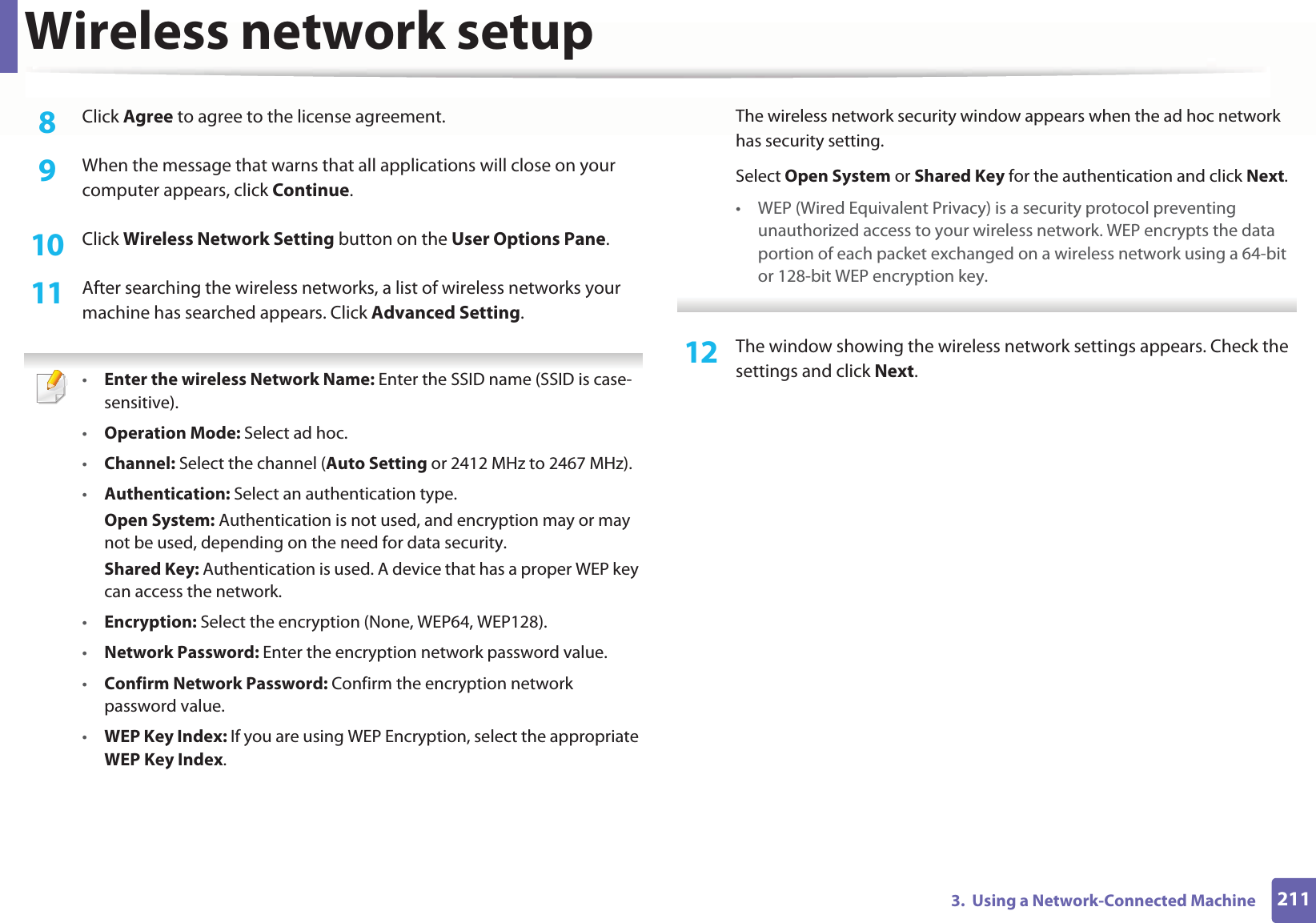Wireless network setup2113.  Using a Network-Connected Machine8  Click Agree to agree to the license agreement.9  When the message that warns that all applications will close on your computer appears, click Continue.10  Click Wireless Network Setting button on the User Options Pane. 11  After searching the wireless networks, a list of wireless networks your machine has searched appears. Click Advanced Setting. •Enter the wireless Network Name: Enter the SSID name (SSID is case-sensitive).•Operation Mode: Select ad hoc.•Channel: Select the channel (Auto Setting or 2412 MHz to 2467 MHz).•Authentication: Select an authentication type.Open System: Authentication is not used, and encryption may or may not be used, depending on the need for data security.Shared Key: Authentication is used. A device that has a proper WEP key can access the network.•Encryption: Select the encryption (None, WEP64, WEP128).•Network Password: Enter the encryption network password value.•Confirm Network Password: Confirm the encryption network password value.•WEP Key Index: If you are using WEP Encryption, select the appropriate WEP Key Index.The wireless network security window appears when the ad hoc network has security setting.Select Open System or Shared Key for the authentication and click Next.• WEP (Wired Equivalent Privacy) is a security protocol preventing unauthorized access to your wireless network. WEP encrypts the data portion of each packet exchanged on a wireless network using a 64-bit or 128-bit WEP encryption key. 12  The window showing the wireless network settings appears. Check the settings and click Next.