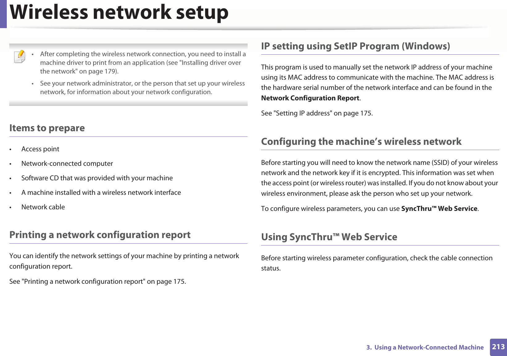 Wireless network setup2133. Using a Network-Connected Machine • After completing the wireless network connection, you need to install a machine driver to print from an application (see "Installing driver over the network" on page 179).• See your network administrator, or the person that set up your wireless network, for information about your network configuration. Items to prepare• Access point• Network-connected computer• Software CD that was provided with your machine• A machine installed with a wireless network interface• Network cablePrinting a network configuration reportYou can identify the network settings of your machine by printing a network configuration report.See "Printing a network configuration report" on page 175.IP setting using SetIP Program (Windows)This program is used to manually set the network IP address of your machine using its MAC address to communicate with the machine. The MAC address is the hardware serial number of the network interface and can be found in the Network Configuration Report. See "Setting IP address" on page 175.Configuring the machine’s wireless networkBefore starting you will need to know the network name (SSID) of your wireless network and the network key if it is encrypted. This information was set when the access point (or wireless router) was installed. If you do not know about your wireless environment, please ask the person who set up your network.To configure wireless parameters, you can use SyncThru™ Web Service.Using SyncThru™ Web ServiceBefore starting wireless parameter configuration, check the cable connection status.