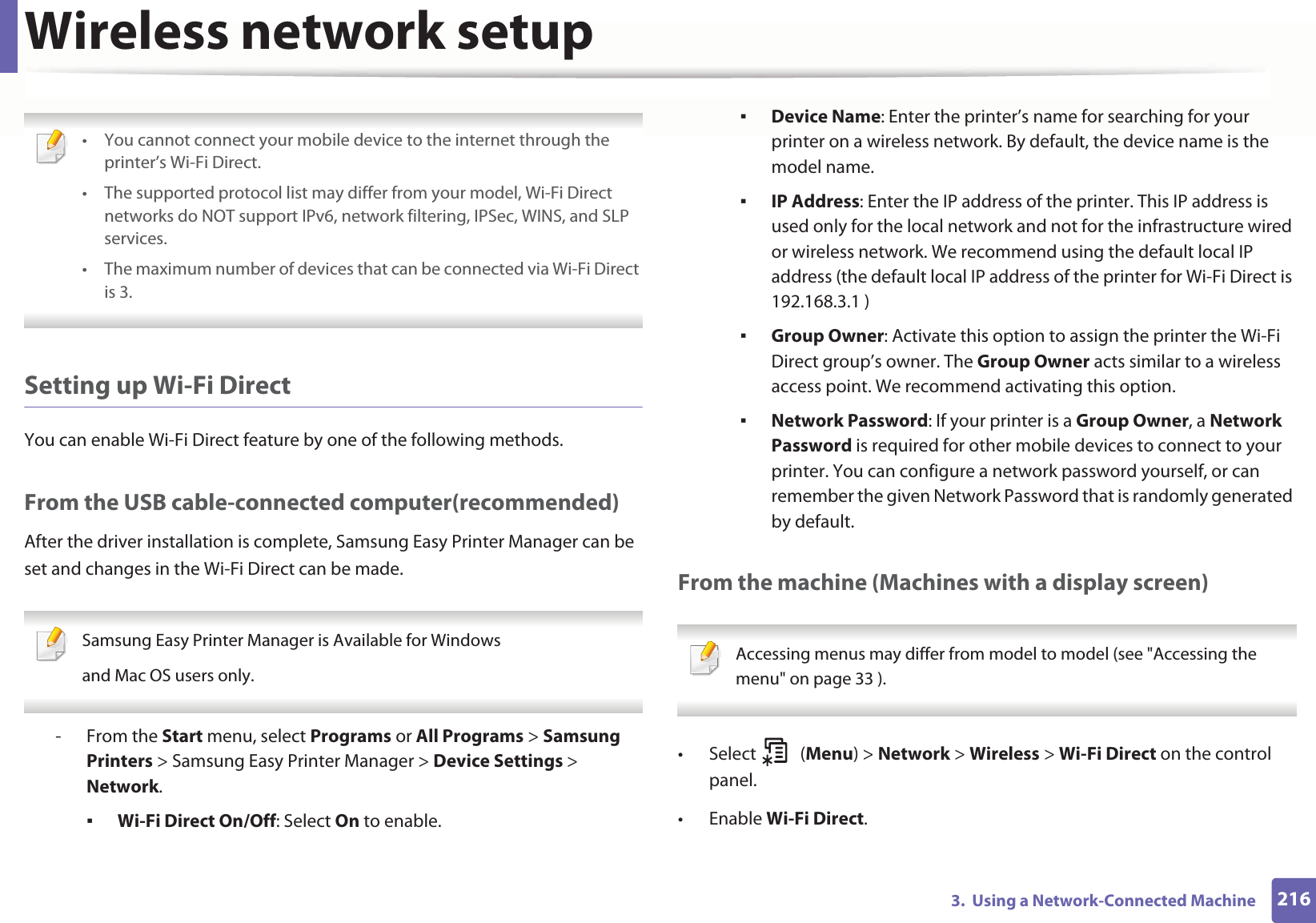 Wireless network setup2163.  Using a Network-Connected Machine • You cannot connect your mobile device to the internet through the printer’s Wi-Fi Direct.• The supported protocol list may differ from your model, Wi-Fi Direct networks do NOT support IPv6, network filtering, IPSec, WINS, and SLP services. • The maximum number of devices that can be connected via Wi-Fi Direct is 3. Setting up Wi-Fi DirectYou can enable Wi-Fi Direct feature by one of the following methods.From the USB cable-connected computer(recommended)After the driver installation is complete, Samsung Easy Printer Manager can be set and changes in the Wi-Fi Direct can be made. Samsung Easy Printer Manager is Available for Windowsand Mac OS users only. - From the Start menu, select Programs or All Programs &gt; Samsung Printers &gt; Samsung Easy Printer Manager &gt; Device Settings &gt; Network.Wi-Fi Direct On/Off: Select On to enable.Device Name: Enter the printer’s name for searching for your printer on a wireless network. By default, the device name is the model name.IP Address: Enter the IP address of the printer. This IP address is used only for the local network and not for the infrastructure wired or wireless network. We recommend using the default local IP address (the default local IP address of the printer for Wi-Fi Direct is 192.168.3.1 )Group Owner: Activate this option to assign the printer the Wi-Fi Direct group’s owner. The Group Owner acts similar to a wireless access point. We recommend activating this option.Network Password: If your printer is a Group Owner, a Network Password is required for other mobile devices to connect to your printer. You can configure a network password yourself, or can remember the given Network Password that is randomly generated by default.From the machine (Machines with a display screen) Accessing menus may differ from model to model (see &quot;Accessing the menu&quot; on page 33 ). • Select (Menu) &gt; Network &gt; Wireless &gt; Wi-Fi Direct on the control panel.•Enable Wi-Fi Direct.